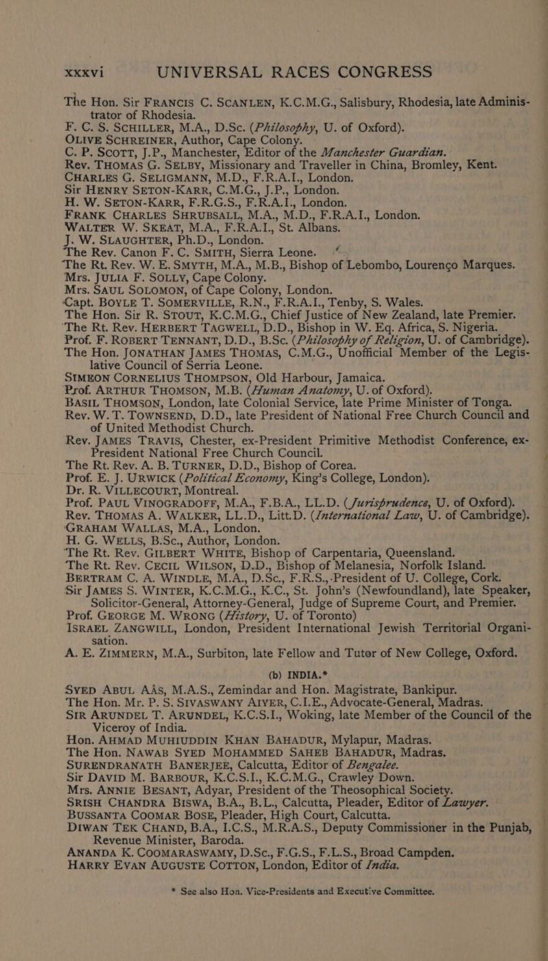 The Hon. Sir FRANCIS C. SCANLEN, K.C.M.G., Salisbury, Rhodesia, late Adminis- trator of Rhodesia. F. C. S. SCHILLER, M.A., D.Sc. (Philosophy, U. of Oxford). OLIVE SCHREINER, Author, Cape Colony. - C.F OCOTT, J.P; , Manchester, Editor of the Manchester Guardian. Rev. THOMAS G. SELBY, Missionary and Traveller in China, Bromley, Kent. CHARLES G. SELIGMANN, M.D., F.R.A.I., London. Sir HENRY SETON-KARR, C.M.G., pus London. H. W. SETON-KARR, F.R.G.S., F.R.A.I., London. FRANK CHARLES SHRUBSALL, M.A., M.D., F.R.A.I., London. WALTER W. SKEAT, M.A, F.RAL, St. Albans. J. W. SLAUGHTER, Ph. Ds. London. : The Rev. Canon F.C. SMITH, Sierra Leone. ‘The Rt, Rev. W. E. SMyTH, M. m M.B., Bishop of Lebombo, Lourenco Marques. Mrs. JULIA F. SOLLY, Cape Colony. Mrs. SAUL SOLOMON, of Cape Colony, London. Capt. BOYLE T. SOMERVILLE, R.N., F.R.A.I., Tenby, S. Wales. The Hons Sir Ro 'STouT, CC. M. O ’ Chief Justice of New Zealand, late Premier. ‘The Rt. Rev. HERBERT TAGWELL, D.D. , Bishop in W. Eq. Africa, igs Nigeria. Prof. F. ROBERT TENNANT, D.D., B.Sc. (Philosophy of Religion, U. of Cambridge). The Hon. JONATHAN JAMES THOMAS, C.M.G., Unofficial Member of the Legis- lative Council of Serria Leone. SIMEON CORNELIUS THOMPSON, Old Harbour, Jamaica. ‘Prof. ARTHUR THOMSON, M.B. (Human Anatomy, U.of Oxford). BASIL THOMSON, London, late Colonial Service, late Prime Minister of Tonga. Rev. W. T. TOWNSEND, D.D., late President of National Free Church Council and of United Methodist Church. Rev. JAMES TRAVIS, Chester, ex-President Primitive Methodist Conference, ex- President National Free Church Council. The Rt. Rev. A. B. TURNER, D.D., Bishop of Corea. Prof. E. J. URWICK (Political Economy, King’s College, London). Dr. R. VILLECOURT, Montreal. Prof. PAUL VINOGRADOFF, M.A., F.B.A., LL.D. (Jurisprudence, U. of Oxford). Rev. THOMAS A. WALKER, hee D., Litt. D. (International Law, U. of Cambridge). GRAHAM WALLAS, M.A., London. H. G. WELLS, B.Sc., Author, London. ‘The Rt. Rev. GILBERT WHITE, Bishop of Carpentaria, Queensland. The Rt. Rev. CECIL WILSON, D.D., Bishop of Melanesia, Norfolk Island. BERTRAM C, A. WINDLE, M.A., D.Sc., F.R.S.,-President of U. College, Cork. Sir JAMES S. WINTER, K.C.M. Ge K. C, St. John’ s (Newfoundland), late Speaker, Solicitor-General, ’Attorney- General, Judge of Supreme Court, and Premier. Prof. GEORGE M. WRONG (Azstory, U. of Toronto) ISRAEL ZANGWILL, London, President International Jewish Territorial Organi- sation. A. E. ZIMMERN, M.A., Surbiton, late Fellow and Tutor of New College, Oxford. (b) INDIA.* SvED ApuL AAs, M.A.S., Zemindar and Hon. Magistrate, Bankipur. The Hon. Mr. P. S. SIVASWANY AIYER, C.I.E., Advocate-General, Madras. Str ARUNDEL T. ARUNDEL, K.C.S.I., Woking, late Member of the Council of the Viceroy of India. Hon. AHMAD MUHIUDDIN KHAN BAHADUR, Mylapur, Madras. The Hon. NAWAB SYED MOHAMMED SAHEB BAHADUR, Madras. SURENDRANATH BANERJEE, Calcutta, Editor of Bengalee. Sir Davip M. BARBOouR, K.C.S.I., K.C.M.G., Crawley Down. Mrs. ANNIE BESANT, Adyar, President of the Theosophical Society. SRISH CHANDRA BISWA, B.A., B.L., Calcutta, Pleader, Editor of Lawyer. BUSSANTA COOMAR BOSE, Pleader, High Court, Calcutta. DIWAN TEK CHAND, B.A., I.C.S., M.R.A.S., Deputy Commissioner in the Punjab, Revenue Minister, Baroda. ANANDA K. COOMARASWAMY, D.Sc., F.G.S., F.L.S., Broad Campden. HARRY EVAN AUGUSTE Corton, London, Editor of Zndia. * See also Hon. Vice-Presidents and Executive Committee.