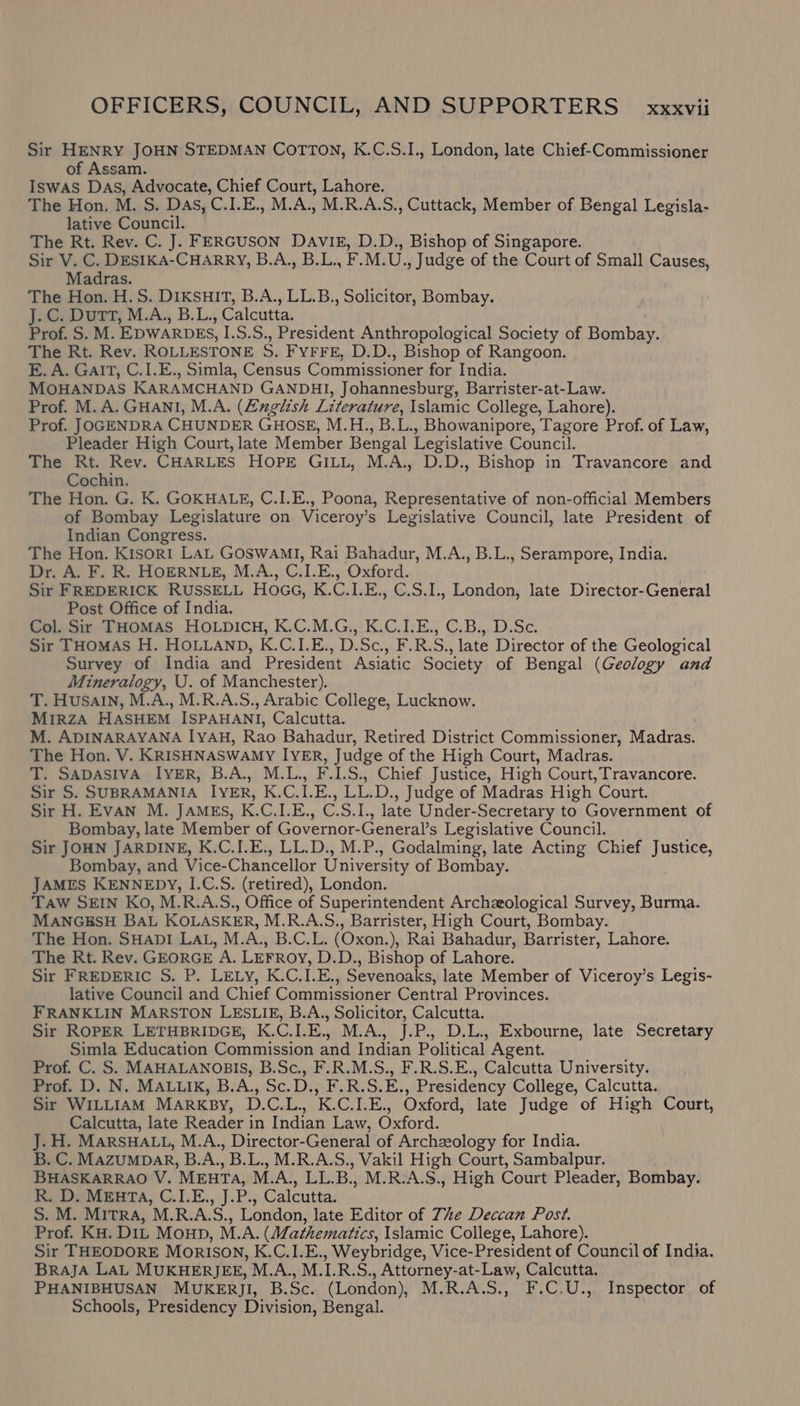 Sir HENRY JOHN STEDMAN COTTON, K.C.S.I., London, late Chief-Commissioner of Assam. Iswas Das, Advocate, Chief Court, Lahore. The Hon. M. S. DAs, C.I.E., M.A., M.R.A.S., Cuttack, Member of Bengal Legisla- lative Council. The Rt. Rev. C. J. FERGUSON DAVIE, D.D., Bishop of Singapore. Sir V. C. DESIKA-CHARRY, B.A., B.L., F.M.U., Judge of the Court of Small Causes, Madras. The Hon. H.S. DIKSHIT, B.A., LL.B., Solicitor, Bombay. J.C. Dutt, M.A., B.L., Calcutta. Prof. S. M. EDWARDES, I.S.S., President Anthropological Society of Bombay. The Rt. Rev. ROLLESTONE S. FyFFE, D.D., Bishop of Rangoon. E. A. GaIT, C.I.E., Simla, Census Commissioner for India. MOHANDAS KARAMCHAND GANDHI, Johannesburg, Barrister-at-Law. Prof. M.A. GHANI, M.A. (Zzglish Literature, Islamic College, Lahore). Prof. JOGENDRA CHUNDER GHOSE, M.H., B.L., Bhowanipore, Tagore Prof. of Law, Pleader High Court, late Member Bengal Legislative Council. The Rt. Rev. CHARLES HOPE GILL, M.A., D.D., Bishop in Travancore and Cochin. The Hon. G. K. GOKHALE, C.I.E., Poona, Representative of non-official Members of Bombay Legislature on Viceroy’s Legislative Council, late President of Indian Congress. The Hon. Kisor1 LAL GOSWAMI, Rai Bahadur, M.A., B.L., Serampore, India. Dr. A. F. R. HOERNLE, M.A., C.I.E., Oxford. Sir FREDERICK RUSSELL HoGG, K.C.I.E., C.S.I., London, late Director-General Post Office of India. Col. Sir THOMAS HOLDICH, K.C.M.G., K.C.I.E., C.B., D.Sc. Sir THOMAS H. HOLLAND, K.C.I.E., D.Sc., F.R.S., late Director of the Geological Survey of India and President Asiatic Society of Bengal (Geology and Mineralogy, U. of Manchester). T. Husain, M.A., M.R.A.S., Arabic College, Lucknow. MIRZA HASHEM ISPAHANI, Calcutta. M. ADINARAYANA IYAH, Rao Bahadur, Retired District Commissioner, Madras. | The Hon. V. KRISHNASWAMY IYER, Judge of the High Court, Madras. T. SaDASIVA IvER, B.A., M.L., F.I.S., Chief Justice, High Court, Travancore. Sir S. SUBRAMANIA IYER, K.C.I.E., LL.D., Judge of Madras High Court. Sir H. Evan M. JAMES, K.C.I.E., C.S.I., late Under-Secretary to Government of Bombay, late Member of Governor-General’s Legislative Council. Sir JOHN JARDINE, K.C.I.E., LL.D., M.P., Godalming, late Acting Chief Justice, Bombay, and Vice-Chancellor University of Bombay. JAMES KENNEDY, I.C.S. (retired), London. Taw SEIN Ko, M.R.A.S., Office of Superintendent Archaeological Survey, Burma. MANGESH BAL KOLASKER, M.R.A.S., Barrister, High Court, Bombay. The Hon. SHapD!I LAL, M.A., B.C.L. (Oxon.), Rai Bahadur, Barrister, Lahore. The Rt. Rev. GEORGE A. LEFROY, D.D., Bishop of Lahore. Sir FREDERIC S. P. LELy, K.C.I.E., Sevenoaks, late Member of Viceroy’s Legis- lative Council and Chief Commissioner Central Provinces. FRANKLIN MARSTON LESLIE, B.A., Solicitor, Calcutta. Sir ROPER LETHBRIDGE, K.C.I.E., M.A., J.P., D.L., Exbourne, late Secretary Simla Education Commission and Indian Political Agent. Prof. C. S. MAHALANOBIS, B.Sc., F.R.M.S., F.R.S.E., Calcutta University. Prof. D. N. MALLIK, B.A., Sc.D., F.R.S.E., Presidency College, Calcutta. Sir WILLIAM MARKBY, D.C.L., K.C.I.E., Oxford, late Judge of High Court, Calcutta, late Reader in Indian Law, Oxford. J. H. MarsHALL, M.A., Director-General of Archeology for India. B. C. MazuMDAR, B.A., B.L., M.R.A.S., Vakil High Court, Sambalpur. BHASKARRAO V. MEHTA, M.A., LL.B., M.R:A.S., High Court Pleader, Bombay. RDS MEATA, C.LE.,.J.P.; Calcutta. S. M. MiTRA, M.R.A.S., London, late Editor of 7ze Deccan Post. Prof. KH. DIL Moup, M.A. (Mathematics, Islamic College, Lahore). Sir THEODORE Morison, K.C.I.E., Weybridge, Vice-President of Council of India. BrajA LAL MUKHERJEE, M.A., M.I.R.S., Attorney-at-Law, Calcutta. PHANIBHUSAN MUKERJI, B.Sc. (London), M.R.A.S., F.C.U., Inspector of Schools, Presidency Division, Bengal.