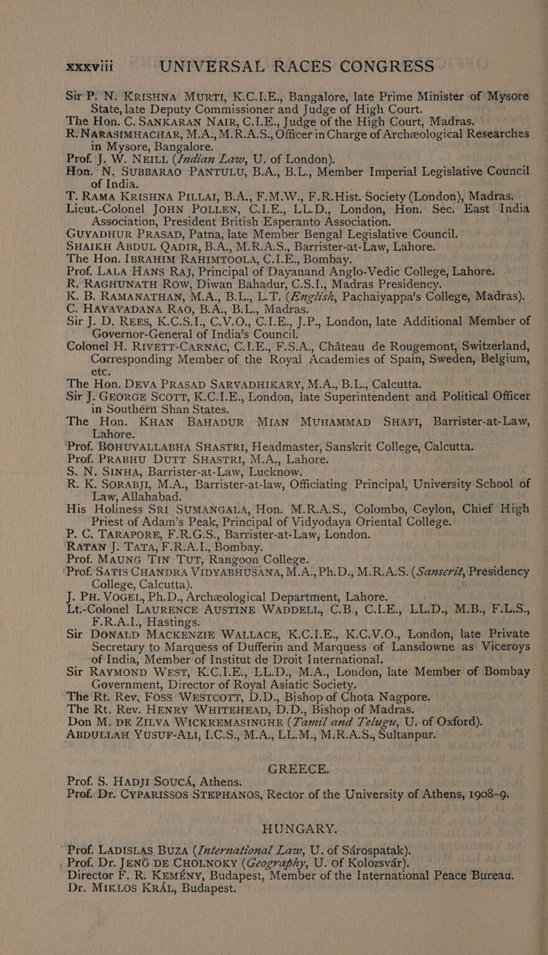 Sir P. N. Krishna Murti, K.C.I.E., Bangalore, late Prime Minister of Mysore State, late Deputy Commissioner and Judge of High Court. The Hon, C. SANKARAN Nair, C.1.E., Judge of the High Court, Madras. R. NARASIMHACHAR, M.A., M. RA. os Officer in Charge of Archeological Researches in RG Bangalore. Prof. J. W. NEILL (/za@ian Law, U. of London). Hon. N. SUBBARAO PANTULU, B.A., B.L., Member Imperial Legislative Council of India. T. RAMA KRISHNA PILLAI, B.A., F.M.W., F.R.Hist. Society (London), Madras. Lieut.-Colonel JOHN POLLEN, Ci. aah LL D., London, Hon. Sec. East India Association, President British Esperanto Association. GUYADHUR PRASAD, Patna, late Member Bengal Legislative Council. SHAIKH ABDUL QADIR, B.A., M.R.A.S., Barrister-at-Law, Lahore. The Hon. IBRAHIM RAHIMTOOLA, ‘ayia oe Bombay. Prof, LALA’HANS RaJ, Principal of Dayanand Anglo-Vedic College, Lahore. R. RAGHUNATH Row, Diwan Bahadur, C.S.I., Madras Presidency. K. B. RAMANATHAN, M.A., B.L., L.T. (Zzglish, Pachaiyappa’s College, Madras). C. HAYAVADANA Rao, B. A., B. Ls! Madras. Sir J. D, REES, K.C.S. cis Oni ©, C.LE. , J.P., London, late Additional Member of Governor-General of India’s Council. Colonel H. RIVETT-CARNAC, C.I.E., F.S.A., Chateau de Rougemont, Switzerland, Corresponding Member of the Royal Academies of Spain, Sweden, Belgium, Ct) The Hon. DEVA PRASAD SARVADHIKARY, M.A., B.L., Calcutta. Sir J. GEORGE Scort, K.C.1.E., London, late Superintendent and Political Officer in Southérn Shan States. The Hon. KHAN BAHADUR MIAN MUHAMMAD SHAFI, Barrister-at-Law, Lahore. Prof. BOHUVALLABHA SHASTRI, Headmaster, Sanskrit College, Calcutta. Prof. PRABHU DuTT SHASTRI, M.A., Lahore. S. N. SINHA, Barrister-at-Law, Lucknow. R. K. Sorapyji, M.A., Barrister-at-law, Officiating Principal, University School of ~ Law, Allahabad. His Holiness SRI SUMANGALA, Hon. M.R.A.S., Colombo, Ceylon, Chief High ‘Priest of Adam’s Peak, Principal of Vidyodaya Oriental College. P. C. TARAPORE, F.R.G.S., Barrister-at-Law, London. RATAN J. TATA, F.R.A.I., Bombay. Prof. MAUNG TIN TUT, Rangoon College. ‘Prof. SATIS CHANDRA VIDVABHUSANA, M.A.,Ph.D., M.R.A.S. Saori Presidency College, Calcutta). J. PH. VOGEL, Ph.D., Archzeological Department, Lahore. Lt.-Colonel LAURENCE AUSTINE WADDELL, C.B.,, C.I.E., Ut) D., M-B., F.L.S., F.R.A.I., Hastings. Sir DONALD MACKENZIE WALLACE, K.C.I.E., K.C.V.O., London, late Private Secretary to Marquess of Dufferin and Marquess of Lansdowne as Viceroys of India, Member of Institut de Droit International. Sir RAYMOND WEST, K.C.I.E., LL.D., M.A., London, late Member of ‘Bombay Government, Director of Royal Asiatic Society. The Rt. Rev. Foss Westcott, D.D., Bishop of Chota Nagpore. The Rt. Rev. HENRY WHITEHEAD, D.D. , Bishop of Madras. Don M. DE ZILVA WICKREMASINGHE (Ti amil and T: elugu, U. of Oxford). ABDULLAH YUSUF-ALI, I.C.S., M.A., LL.M., M-R.A.S., Sultanpur. GREECE. Prof. S. Hapj1 SoucA, Athens. Prof. Dr. CYPARISSOS STEPHANOS, Rector of the University of Athens, 1903-9. HUNGARY. Prof. LADISLAS BUZA (luternational Law, U. of Sdérospatak). _ Prof. Dr. JEN6 DE CHOLNOKY (Geography, U. of Kolozsvar). ‘Director F. R. KEMENY, Budapest, Member of the International Peace Bureau. Dr. MIKLOS KRAL, Budapest.