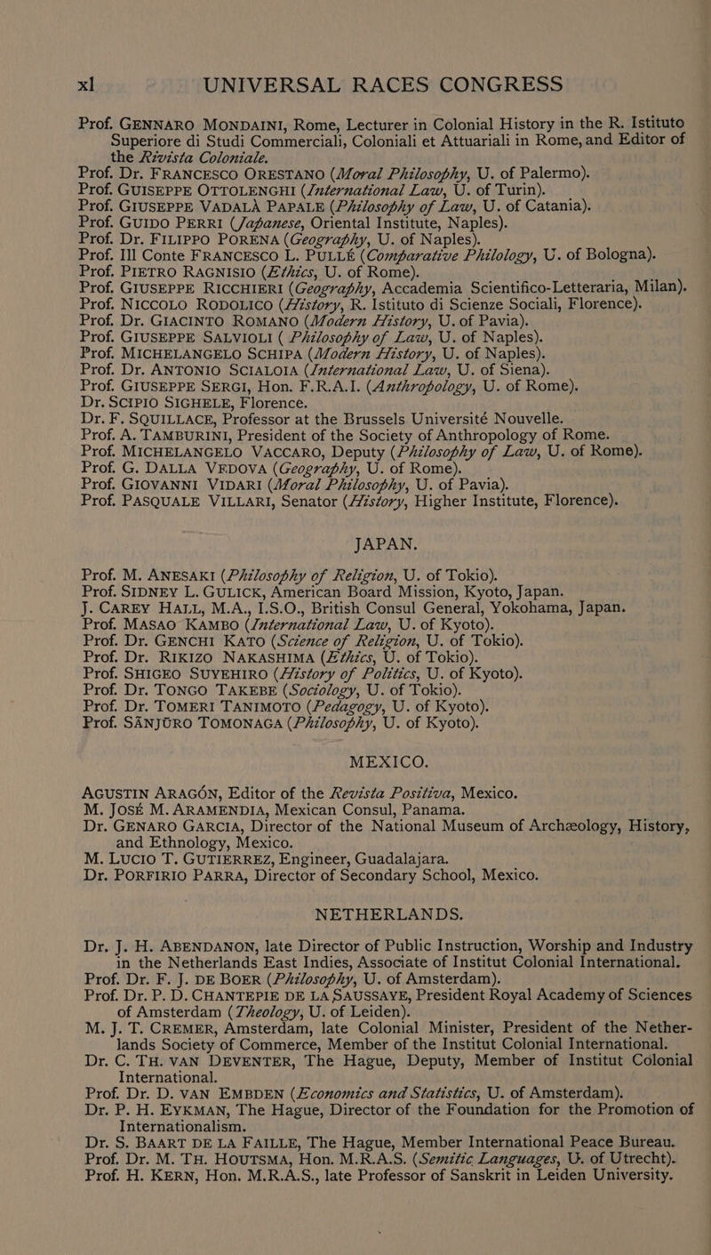 Prof. GENNARO MONDAINI, Rome, Lecturer in Colonial History in the R. Istituto Superiore di Studi Commerciali, Coloniali et Attuariali in Rome, and Editor of the Aivista Coloniale. Prof. Dr. FRANCESCO ORESTANO (Moral Philosophy, U. of Palermo). Prof. GUISEPPE OTTOLENGHI (/zternational Law, U. of Turin). Prof. GIUSEPPE VADALA PAPALE (Philosophy of Law, U. of Catania). Prof. GUIDO PERRI (/apanese, Oriental Institute, Naples). Prof. Dr. FILIPPO PORENA (Geography, U. of Naples). Prof. Ill Conte FRANCESCO L. PULLE (Comparative Philology, U. of Bologna). Prof. PIETRO RAGNISIO (E£¢hics, U. of Rome). Prof. GIUSEPPE RICCHIERI (Geography, Accademia Scientifico-Letteraria, Milan). Prof. NICCOLO RODOLICO (History, R. Istituto di Scienze Sociali, Florence). Prof. Dr. GIACINTO ROMANO (Modern History, U. of Pavia). Prof. GIUSEPPE SALVIOLI ( Philosophy of Law, U. of Naples). Prof. MICHELANGELO SCHIPA (Modern History, U. of Naples). Prof. Dr. ANTONIO SCIALOIA (/uternational Law, U. of Siena). Prof. GIUSEPPE SERGI, Hon. F.R.A.I. (Anthropology, U. of Rome). Dr. SCIPIO SIGHELE, Florence. Dr. F. SQUILLACE, Professor at the Brussels Université Nouvelle. Prof. A. TAMBURINI, President of the Society of Anthropology of Rome. Prof. MICHELANGELO VACCARO, Deputy (Pizlosophy of Law, U. of Rome). Prof. G. DALLA VEDOVA (Geograpiy, U. of Rome). Prof. GIOVANNI VIDARI (Moral Philosophy, U. of Pavia). Prof. PASQUALE VILLARI, Senator (A/zszory, Higher Institute, Florence). JAPAN. Prof. M. ANESAKI (Philosophy of Religion, U. of Tokio). Prof. SIDNEY L. GULICK, American Board Mission, Kyoto, Japan. J. CAREY HALL, M.A., I.S.O., British Consul General, Yokohama, Japan. Prof. MASAO KAMBO (/uzternational Law, U. of Kyoto). Prof. Dr. GENCHI KATO (Science of Religion, U. of Tokio). Prof. Dr. RIKIZO NAKASHIMA (£¢hics, U. of Tokio). Prof. SHIGEO SUYEHIRO (story of Politics, U. of Kyoto). Prof. Dr. TONGO TAKEBE (Sociology, U. of Tokio). Prof. Dr. TOMERI TANIMOTO (Pedagogy, U. of Kyoto). Prof. SANJORO TOMONAGA (PAilosophy, U. of Kyoto). MEXICO. AGUSTIN ARAGON, Editor of the Revista Positiva, Mexico. M. JOSE M. ARAMENDIA, Mexican Consul, Panama. Dr. GENARO GARCIA, Director of the National Museum of Archzology, History, and Ethnology, Mexico. M. Lucio T. GUTIERREZ, Engineer, Guadalajara. Dr. PORFIRIO PARRA, Director of Secondary School, Mexico. NETHERLANDS. Dr. J. H. ABENDANON, late Director of Public Instruction, Worship and Industry in the Netherlands East Indies, Associate of Institut Colonial International. Prof. Dr. F. J. DE BOER (Philosophy, U. of Amsterdam). Prof. Dr. P. D. CHANTEPIE DE LA SAUSSAYE, President Royal Academy of Sciences of Amsterdam (7heology, U. of Leiden). M. J. T. CREMER, Amsterdam, late Colonial Minister, President of the Nether- lands Society of Commerce, Member of the Institut Colonial International. Dr. C. TH. VAN DEVENTER, The Hague, Deputy, Member of Institut Colonial International. Prof. Dr. D. VAN EMBDEN (Economics and Statistics, U. of Amsterdam). Dr. P. H. EYKMAN, The Hague, Director of the Foundation for the Promotion of Internationalism. Dr. S. BAART DE LA FAILLE, The Hague, Member International Peace Bureau. Prof. Dr. M. TH. HouTSMA, Hon. M.R.A.S. (Semitic Languages, U. of Utrecht). Prof. H. KERN, Hon. M.R.A.S., late Professor of Sanskrit in Leiden University.