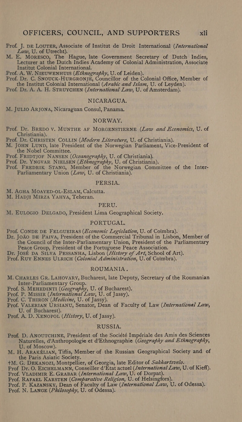 Prof. J. DE LOUTER, Associate of Institut de Droit International (/zternational Law, U. of Utrecht). M. E. Moresco, The Hague, late Government Secretary of Dutch Indies, Lecturer at the Dutch Indies Academy of Colonial Administration, Associate Institut Colonial International. Prof. A. W. NIEUWENHUIS (Ethnography, U. of Leiden). Prof. Dr. C. SNOUCK-HURGRONJE, Councillor of the Colonial Office, Member of the Institut Colonial International (Avadic and Islam, U. of Leyden). Prof. Dr. A. A. H. STRUYCHEN (/nternational Law, U. of Amsterdam). NICARAGUA. M. JULIO ARJONA, Nicaraguan Consul, Panama. NORWAY. Prof. Dr. BREDO v. MUNTHE AF MORGENSTIERNE (Law and Economics, U. of Christiania). Prof. Dr. CHRISTEN COLLIN (Modern Literature, U. of Christiania). M. JOHN LUND, late President of the Norwegian Parliament, Vice-President of the Nobel Committee. Prof. FRIDTJOF NANSEN (Oceanography, U. of Christiania). Prof. Dr. YNGVAR NIELSEN (£¢hnography, U. of Christiania). Prof. FREDRIK STANG, Member of the Norwegian Committee of the Inter- Parliamentary Union (Law, U. of Christiania). PERSIA. M. AGHA MOAYED-OL-ESLAM, Calcutta. M. HADjI MIRZA YAHYA, Teheran. PERU. M. EULOGIO DELGADO, President Lima Geographical Society. PORTUGAL. Prof. CONDE DE FELGUEIRAS (Economic Legislation, U. of Coimbra). Dr. JOAO DE Paiva, President of the Commercial Tribunal in Lisbon, Member of the Council of the Inter-Parliamentary Union, President of the Parliamentary Peace Group, President of the Portuguese Peace Association. Dr. JOSE DA SILVA PESSANHA, Lisbon (story of Art, School of Art). Prof. RUY ENNES ULRICH (Colonial Administration, U. of Coimbra). ROUMANIA, M. CHARLES GR. LAHOVARY, Bucharest, late Deputy, Secretary of the Roumanian Inter-Parliamentary Group. Prof. S. MEHEDINTI (Geography, U. of Bucharest). Prof. P. MISSIR (/uternational Law, U. of Jassy), Prof. C. THIRON (Medicine, U. of Jassy). Prof. VALERIAN URSIANU, Senator, Dean of Faculty of Law (Juternational Law, U. of Bucharest). Prof. A. D. XENOPOL (Azsfory, U. of Jassy). RUSSIA. Prof. D. ANOUTCHINE, President of the Société Impériale des Amis des Sciences Naturelles, d’Anthropologie et d’Ethnographie (Geography and Ethnography, U. of Moscow). M. H. ARAKELIAN, Tiflis, Member of the Russian Geographical Society and of the Paris Asiatic Society. +M. G. DEKANOZI, Montpellier, of Georgia, late Editor of Sakhartsvelo. Prof Dr. O. EICHELMANN, Conseiller d’Etat actuel (/#ternational Law, U. of Kieff). Prof. VLADIMIR E. GRABAR (/nternational Law, U. of Dorpat). Prof. RAFAEL KARSTEN (Comparative Religion, U. of Helsingfors). Prof. P. KAZANSKY, Dean of Faculty of Law (/aternational Law, U. of Odessa). Prof. N. LANGE (Philosophy, U. of Odessa).