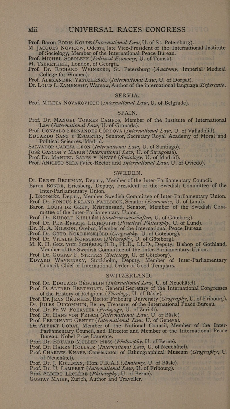 Prof. Baron BORIS NOLDE (/zdternational Law, U. of St. Petersburg). M. JACQUES Novicow, Odessa, late Vice-President of the International Institute of Sociology, Member of the International Peace Bureau. Prof. MICHEL’ SOBOLEFF (Polztical Economy, U. of Tomsk). M. TSERETHELI, London, of Georgia. Prof. Dr. RICHARD WEINBERG, St. Petersburg (Anatomy, Imperial’ Medical College for Women). Prof. ALEXANDER YASTCHENKO (/xternational Law, U. of Dorpat). Dr. Louis L. ZAMENHOF, Warsaw, Author of the international language £sferanto. SERVIA. Prof. MILETA NOVAKOVITCH (/uzternational Law, U. of Belgrade). SPAIN, Prof. Dr. MANUEL TORRES CAMPOS, Member of the Institute of International Law (/nternational Law, U. of Granada). Prof. GONZALO FERNANDEZ CORDOVA (International Law, U. of Valladolid). EDUARDO SANZ Y ESCARTIN, Senator, Secretary Royal Academy of Moral and Political Sciences, Madrid. SALVADOR CABEZA LEON (/nfernational Law, U. of Santiago). JosE GASCON Y MARIN (Jnternational Law, U. of Saragossa). Prof. Dr. MANUEL SALES Y NEVVE (Soczology, U. of Madrid). Prof. ANICETO SELA (Vice-Rector and Juternational Law, U. of Oviedoy? SWEDEN. Dr. ERNST BECKMAN, Deputy, Member of the Inter-Parliamentary Council. Baron BONDE, Eriesberg, Deputy, President of the Swedish Committee of the Inter-Parliamentary Union. J. BROOMEE, Deputy, Member Swedish Committee of Inter-Parliamentary Union. Prof. Dr. PoNTUS ERLAND FAHLBECK, Senator (Zconomics, U. of Lund). Baron LOUIS DE GEER, Kristiansand, Senator, Member of the Swedish Com- mittee of the Inter- Parliamentary Union, Prof. Dr. RUDOLF KJELLEN (Staatswtssenschaften, U. of Goteborg). Prof. Dr. PER EFRAIM LILJEQUIST (Practical Philosophy, U. of Lund). Dr. N. A. NILSSON, Orebro, Member of the International Peace Bureau. ‘Prof. Dr. OTTO NORDENSKJOLD (Geography, U. of Goteborg). Prof. Dr. VITALIS NORSTROM (PAzlosophy, U. of Goteborg). M. K. H. GEZ. VON SCHEELE, D.D., Ph.D., LL.D., Deputy, Bishop of Gothland, Member of the Swedish Committee of the Inter-Parliamentary Union. Prof. Dr. GUSTAF F. STEFFEN (Sociology, U. of Goteborg). EDVARD WAVRINSKY, Stockholm, Deputy, Member of Inter-Parliamentary Council, Chief of International Order of Good Templars. SWITZERLAND, Prof. Dr. EDOUARD BEGUELIN (ludernational Law, U. of Neuchatel). Prof. D. ALFRED BERTHOLET, General Secretary of the International Congresses of the History of Religions (Theology, U. of Basle). Prof. Dr. JEAN BRUNHES, Rector Fribourg University (Geography, U. of Fribourg). Dr. JULES DUCOMMUN, Berne, Treasurer of.the International Peace Bureau. Prof. Dr. Fr. W. FOERSTER (Pedagogy, U. of Zurich). Prof. Dr. HANS VON FRISCH (/zternational Law, U. of Basle). Prof. FERDINAND GENTET (/nternational Law, U. of Geneva). Dr. ALBERT GOBAT, Member of the National Council, Member of the Inter- Parliamentary Council, and Director and Member of the International Peace Bureau, Nobel Prize Laureate. Prof. Dr. EDUARD MULLER Hkss (Philosophy, U. of Berne). Prof. Dr. HARRY HOLLATZ (/idernational Law, U..of N euchatel). Prof. CHARLES KNAPP, Conservator of Ethnographical Museum (Geography, VU. of Neuchatel). Prof. Dr. J. KOLLMAN, Hon: F.R.A.I. (Anatomy, U. of Basle). Prof. Dr. U. LAMPERT (International Law, U. of Fribourg). Prof. ALBERT LECLERE (Philosophy, U. of Berne). GUSTAV MAIER, Zurich, Author and Traveller.