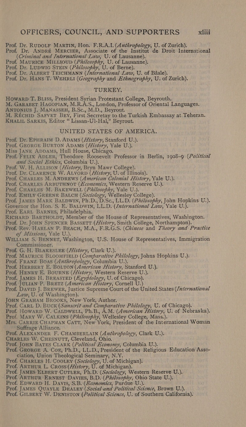 Prof. Dr. RUDOLF MARTIN, Hon. F.R.A.I. (Anthropology, U. of Zurich). Prof. Dr. ANDRE MERCIER, Associate of the Institut de Droit International (Criminal and International Law, U. of Lausanne). Prof. MAURICE MILLIOUD (Philosophy, U. of Lausanne). Prof. Dr. LUDWIG STEIN (Piilosophy, U. of Berne). Prof. Dr. ALBERT TEICHMANN (/nternational Law, U. of Basle). Prof. Dr. HANS T. WEHRLI (Geography and Ethnography, U. of Zurich). - TURKEY. HowarbD T. BLIss, President Syrian Protestant College, Beyrouth. M. GARABET HAGOPIAN, M.R.A.S., London, Professor of Oriental Languages. ANTONIUS J. MANASSEH, B.Sc., M.D., Beyrout. M. REcHID SAFVET BEY, First Secrretay to the Turkish Embassay at Teheran. KHALIL SARKIS, Editor “ Lissan-U1-Hal,” Beyrout. UNITED STATES OF AMERICA. Prof. Dr. EPHRAIM D. ADAMS (Aizstory, Stanford U.). Prof. GEORGE BURTON ADAMS (Aizstory, Yale U.). Miss JANE ApDDAMsS, Hull House, Chicago. Prof. FELIX ADLER, Theodore Roosevelt Professor in Berlin, 1908-9 (Polttical and Social Ethics, Columbia U.). Prof. W. H. ALLISON (AZzstory, Bryn Mawr College). Prof. Dr. CLARENCE W. ALVORD (//zséory, U. of Illinois). Prof. CHARLES M. ANDREWS (American Colonial History, Yale U.). Prof. CHARLES ARBUTHNOT (£coxomics, Western Reserve U.). Prof. CHARLES M. BAKEWELL (PAilosophy, Yale V.). Prof. EMILY GREENE BALCH (Sociology, Wellesley College). Prof. JAMES MARK BALDwin, Ph.D., D.Sc., LL.D. (PAzlosophy, John Hopkins U.). Governor the Hon. S. E. BALDWIN, LL.D. (Zuternational Law, Yale U.). Prof. EARL BARNES, Philadelphia. RICHARD BARTHOLDT, Member of the House of Representatives, Washington. Prof. Dr. JOHN SPENCER BASSETT (A/7séory, Smith College, Northampton). ‘Prof. Rev. HARLAN P. BEACH, M.A., F.R.G.S. (Chinese and Theory and Practice of Misstons, Yale U.). WILLIAM S. BENNET, Washington, U.S. House of Representatives, Immigration Commissioner. Prof. G. H. BLAKESLEE (//zstory, Clark U.). Prof. MAURICE BLOOMFIELD (Comparative Philology, Johns Hopkins U.). Prof. FRANZ BOAS (Anthropology, Columbia U.). Prof. HERBERT E. BOLTON (American History, Stanford U.). Prof. HENRY E. BOURNE (A/zsfory, Western Reserve U.). Prof. JAMES H. BREASTED (Zeyvf/ology, U. of Chicago). Prof. JULIAN P. BRETZ (American Aitstory, Cornell U.) Prof. DAviID J. BREWER, Justice Supreme Court of the United States (/z/ernational Law, U. of Washington). JOHN GRAHAM Brooks, New York, Author. Prof. CARL D. BUCK (Sanscrit and Comparative Philology, U. of Chicago). Prof. HOWARD W, CALDWELL, Ph.B., A.M. (American History, U. of Nebraska). Prof. MARY W.: CALKINS (Philosophy, Wellesley College, Mass.). Mrs. CARRIE CHAPMAN CaTT, New York, President of the International Woman Suffrage Alliance. Prof. ALEXANDER F. CHAMBERLAIN (Azthropology, Clark U.). CHARLES W. CHESNUTT, Cleveland, Ohio. Prof. JOHN BATES CLARK (Political Economy, Columbia U.). Prof. GEORGE A. Cor, Ph.D., LL.D., President of the Religious Education Asso- ciation, Union Theological Seminary, N.Y. Prof. CHARLES H. COOLEY (Sociology, U. of Michigan). Prof. ARTHUR L. Cross (History, U. of Michigan). Prof. JAMES ELBERT CUTLER, Ph.D. (Soctology, Western Reserve U.). Prof. ARTHUR ERNEST DAVIES, B.D. (Philosophy, Ohio State U.). Prof. EDWARD H. Davis, S.B. (Zconomics, Purdue U.). Prof. JAMES QUAYLE DEALEY (Soctal:'and Political Science, Brown U.). Prof. GILBERT W. DENISTON (Political Science, U. of Southern California).