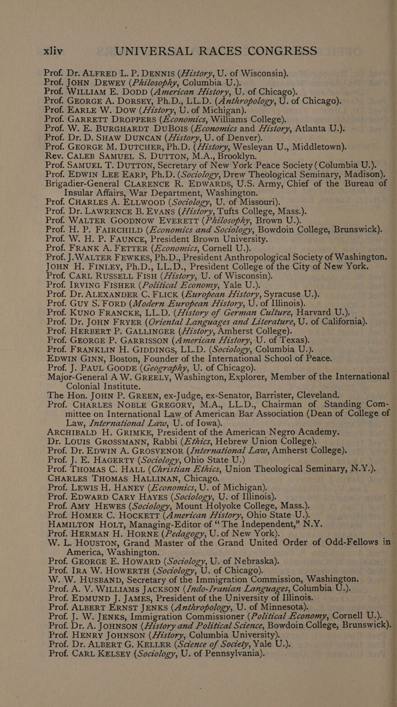 Prof. Dr. ALFRED L. P. DENNIS (Aizstory, U. of Wisconsin). Prof. JOHN DrEwey (Philosophy, Columbia U.). Prof. WILLIAM E. DoDD (American History, U. of Chicago). Prof. GEORGE A. DoRSEY, Ph.D., LL.D. (Azthropology, U. of Chicago). Prof. EARLE W. Dow (Aistory, U. of Michigan). Prof. GARRETT DROPPERS (conomics, Williams College). Prof. W. E. BURGHARDT DUBOIS (Economics and History, Atlanta U.). Prof. Dr. D. SHAaw DUNCAN (Aizstory, U. of Denver). Prof. GEORGE M. DUTCHER, Ph.D. (story, Wesleyan U., Middletown). Rev. CALEB SAMUEL S. DUTTON, M.A., Brooklyn. Prof. SAMUEL T. DUTTON, Secretary of New York Peace Society (Columbia U.). Prof. EDWIN LEE EarpP, Ph.D. (Soctology, Drew Theological Seminary, Madison). Brigadier-General CLARENCE R. EDWARDS, U.S. Army, Chief of the Bureau of Insular Affairs, War Department, Washington. Prof. CHARLES A. ELLWOOD (Soczology, U. of Missouri). Prof. Dr. LAWRENCE B. EVANS (fistory, Tufts College, Mass.). Prof. WALTER GOODNOW EVERETT (PAzlosophy, Brown U.). Prof. H. P. FAIRCHILD (Economics and Sociology, Bowdoin College, Brunswick). Prof. W. H. P. FAUNCE, President Brown University. Prof. FRANK A. FETTER (Economics, Cornell U.). Prof. J. WALTER FEWKES, Ph.D., President Anthropological Society of Washington. JOHN H. FINLEY, Ph.D., LL.D., President College of the City of New York. Prof. CARL RUSSELL FISH (story, U. of Wisconsin). Prof. IRVING FISHER (Political Economy, Yale U.). Prof. Dr. ALEXANDER C. FLICK (European History, Syracuse U.), Prof. Guy S. ForD (Modern European History, U. of Illinois). Prof. KUNO FRANCKE, LL.D. (Azstory of German Culture, Harvard U.). - Prof. Dr. JOHN FRYER (Oriental Languages and Literature, U. of California). Prof. HERBERT P. GALLINGER (//7szory, Amherst College). Prof. GEORGE P. GARRISSON (American History, U. of Texas). Prof. FRANKLIN H. GIDDINGS, LL.D. (Socéology, Columbia U.). EDWIN GINN, Boston, Founder of the International School of Peace. Prof. J. PAUL GOODE (Geography, U. of Chicago). Major-General A W. GREELY, Washington, Explorer, Member of the International Colonial Institute. The Hon. JOHN P. GREEN, ex-Judge, ex-Senator, Barrister, Cleveland. Prof. CHARLES NOBLE GREGORY, M.A., LL.D., Chairman of Standing Com- mittee on International Law of American Bar Association (Dean of College of Law, /uternational Law, U. of Iowa). ARCHIBALD H. GRIMKE, President of the American Negro Academy. Dr. Louis GROSSMANN, Rabbi (£¢Azcs, Hebrew Union College). Prof. Dr. EDWIN A. GROSVENOR (/uternational Law, Amherst College). Prof. J. E. HAGERTY (Sociology, Ohio State U.) Prof. THoMAS C. HALL (Christian Ethics, Union Theological Seminary, N.Y.). CHARLES THOMAS HALLINAN, Chicago. Prof. LEwis H. HANEY (Economics, U. of Michigan). Prof. EDWARD CARY HAYES (Sociology, U. of Illinois). Prof. AMY HEWES (Soctology, Mount Holyoke College, Mass.). Prof. HOMER C. HOCKETT (American History, Ohio State U.). HAMILTON HOLT, Managing-Editor of “The Independent,” N.Y. Prof. HERMAN H. HorNkE (Pedagogy, U. of New York). ie W. L. Houston, Grand Master of the Grand United Order of Odd-Fellows in America, Washington. Prof. GEORGE E. HowArD (Sociology, U. of Nebraska). Prof. IRA W. HOWERTH (Sociology, U. of Chicago). W. W. HusBAND, Secretary of the Immigration Commission, Washington. Prof. A. V. WILLIAMs JacKSON (/ndo-Jranian Languages, Columbia U.). Prof. EDMUND J. JAMES, President of the University of Illinois. Prof. ALBERT ERNST JENKS (Anthropology, U. of Minnesota). Prof. J. W. JENKs, Immigration Commissioner (Political Economy, Cornell U.). Prof. Dr. A. JOHNSON (History and Political Science, Bowdoin College, Brunswick). Prof. HENRY JOHNSON (//istory, Columbia University). Prof. Dr. ALBERT G. KELLER (Sctence of Society, Yale U.). Prof. CARL KELSEY (Sociology, U. of Pennsylvania).