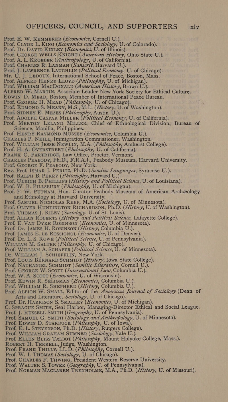 Prof. E. W. KEMMERER (Economics, Cornell U.). Prof. CLypx L. KING (Economics and Sociology, U. of Colorado). Prof. Dr. DAvID KINLEY (Zconomics, U. of Illinois). Prof. GEORGE WELLS KNIGHT (American History, Ohio State U.). Prof. A. L. KROEBER (Anthropology, U. of California). Prof. CHARLES R. LANMAN (Samscrit, Harvard U.). Prof. J. LAWRENCE LAUGHLIN (Polttical Economy, U. of Chicago). Mr. U. J. LEDOUX, International School of Peace, Boston, Mass. Prof. ALFRED HENRY LLOYD (PAzlosophy, U. of Michigan). Prof. WILLIAM MACDONALD (American Htstory, Brown U.). ALFRED W. MARTIN, Associate Leader New York Society for Ethical Culture. EDWIN D. MEAD, Boston, Member of International Peace Bureau. Prof. GEORGE H. MEAD (PAizlosophy, U. of Chicago). Prof. EDMOND S. MEANY, M.S., M.L. (/éstory, U. of Washington). Prof. SIDNEY E. MEZEs (P&amp;zlosophy, Austin U.). Prof. ADOLPH CASPAR MILLER (Political Economy, U. of California). Prof. MERTON LELAND MILLER, Chief of Ethnological Division, Bureau of Science, Manilla, Philippines. Prof HENRY RAYMOND MUSSEyY (£conomics, Columbia U.). CHARLES P. NEILL, Immigration Commissioner, Washington. Prof. WILLIAM JESSE NEWLIN, M.A. (PAzlosophy, Amherst College). Prof. H. A. OVERSTREET (Philosophy, U. of California). FRANK C. PARTRIDGE, Law Office, Proctor, Vermont. CHARLES PEABODY, Ph.D., F.R.A.I., Peabody Museum, Harvard University. Prof. GEORGE F. PEABODY, New York. Rev. Prof. ISMAR J. PERITZ, Ph.D. (Semztic Languages, Syracuse U.). Prof. RALPH B. PERRY (PAzlosophy, Harvard U.). Prof. ULRICH B. PHILLIPS (History and Political Science, U. of Louisiana). Prof. W. B. PILLSBURY (PAzlosophy, U. of Michigan). Prof. F. W. PUTNAM, Hon. Curator Peabody Museum of American Archzology and Ethnology at Harvard University. Prof. SAMUEL NICHOLAS REEP, M.A. (Soczology, U. of Minnesota). Prof. OLIVER HUNTINGTON RICHARDSON, Ph.D. (Azstory, U. of Washington). Prof. THOMAS J. RILEY (Soczology, U. of St. Louis). Prof. ALLAN ROBERTS (Aizstory and Political Science, Lafayette College). Prof. E. VAN DYKE ROBINSON (£conomics, U. of Minnesota). Prof. Dr. JAMES H. ROBINSON (A/zs¢ory, Columbia U.). Prof. JAMES E. LE ROSSIGNOL (Zconomics, U. of Denver). Prof. Dr. L.S. ROWE (Political Science, U. of Pennsylvania). WILLIAM M. SALTER (PAilosophy, U. of Chicago). Prof. WILLIAM A. SCHAPER (Polttical Science, U. of Minnesota). Dr. WILLIAM J. SCHIEFFLIN, New York. Prof. Louis BERNARD SCHMIDT (Aisfory, lowa State College). Prof. NATHANIEL SCHMIDT (Semztic Literature, Cornell U.). Prof. GEORGE W. Scott (/nternational Law, Columbia U.). Prof. W. A. Scott (Economics, U. of Wisconsin). Prof. EDWIN R. SELIGMAN (£conomiics, Columbia U.). Prof. WILLIAM R. SHEPHERD (A/7s¢ory, Columbia U.). Prof. ALBION W. SMALL, Editor of the American Journal of Sociology (Dean of Arts and Literature, Sociology, U. of Chicago). Prof. Dr. HARRISON S. SMALLEY (Zconomics, U. of Michigan). C. SPRAGUE SMITH, Seal Harbor, Managing-Director Ethical and Social League. Prof. J. RUSSELL SMITH (Geography, U. of Pennsylvania). Prof. SAMUEL G. SMITH (Sociology and Anthropology, U. of Minnesota). Prof. EDWIN D. STARBUCK (Philosophy, U. of Iowa). Prof. E. L. STEVENSON, Ph.D. (story, Rutgers College). Prof. WILLIAM GRAHAM SUMNER (Sociology, Yale U.). Prof. ELLEN BLIss TaLBotT (PAzlosophy, Mount Holyoke College, Mass.). ROBERT H. TERRELL, Judge, Washington. Prof. FRANK THILLY, LL.D. (Philosophy, Cornell U.). Prof. W. I. THOMAS (Soctology, U. of Chicago). Prof. CHARLES F. THWING, President Western Reserve University. Prof. WALTER S. TOWER (Geography, U. of Pennsylvania). Prof. NORMAN MACLAREN TRENHOLME, M.A., Ph.D. (story, U. of Missouri).