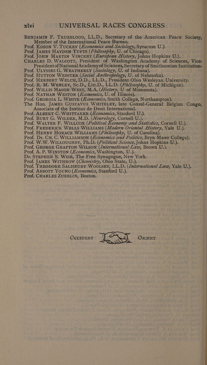 BENJAMIN F. TRUEBLOOD, LL.D., Secretary of the American’ Peace Society, Member of the International Peace Bureau. Prof. EDSON V. TuCKEY (Economics and, Sociology, Syracuse U.). Prof. JAMES HAYDEN TUFTS (Philosophy, U. of Chicago). Prof. JOHN MARTIN VINCENT (E£uropean. History, Johns Hopkins U.). CHARLES D. WALCOTT, President of Washington Academy of Sciences, Vice- President of National Academy of Sciences, Secretary of Smithsonian Institution- Prof. ULYSSES G. WEATHERLY (Soczology, U. of Indiana). Prof. HUTTON WEBSTER (Social Anthropology, U. of Nebraska). Prof. HERBERT WELCH, D.D., LL.D., President Ohio Wesleyan University. Prof. R. M. WENLEY, Sc.D., Litt.D., LL.D. (PAzlosophy, U. of Michigan). Prof. WILLIS MASON. WEST, M.A. (/7zs¢ory, U- of Minnesota). Prof. NATHAN WESTON (£conomics, U. of Illinois). Prof. GEORGIA L. WHITE (Economics, Smith College, Northampton). The Hon. JAMES GUSTAVUS WHITELEY, late Consui-General Belgian Congo, Associate of the Institut de Droit International. Prof. ALBERT C. WHITTAKER (conomics, Stanford U.). Prof. BURT G. WILDER, M.D. (Veurology, Cornell U.). Prof. WALTER F. WILLCOX (Political Economy and Statistics, Cornell U.). Prof. FREDERICK WELLS WILLIAMS (Modern Oriental History, Yale U.). Prof. HENRY HORACE WILLIAMS (P&amp;zlosophy, U. of Carolina). Prof. Dr. CH. C. WILLIAMSON (Zconomics and Politics, Bryn Mawr College). . Prof. W.W. WILLOUGHBY, Ph.D. (Polztical Science, Johns Hopkins U.).. Prof. GEORGE GRAFTON WILSON (/uzernational Law, Brown U.). Prof. A. P. WINSTON (£conomics, Washington, U.). Dr. STEPHEN. S. WISE, The Free Synagogue, New York. Prof. JAMES WITHROW (Chemistry, Ohio State, U.). Prof. THEODORE SALISBURY WOOLSEY, LL.D. (duternational Law, Yale U.). Prof. ABBOTT YOUNG (conomics, Stanford U.). Prof. CHARLES ZUEBLIN, Boston. OccIDENT Bae ORIENT