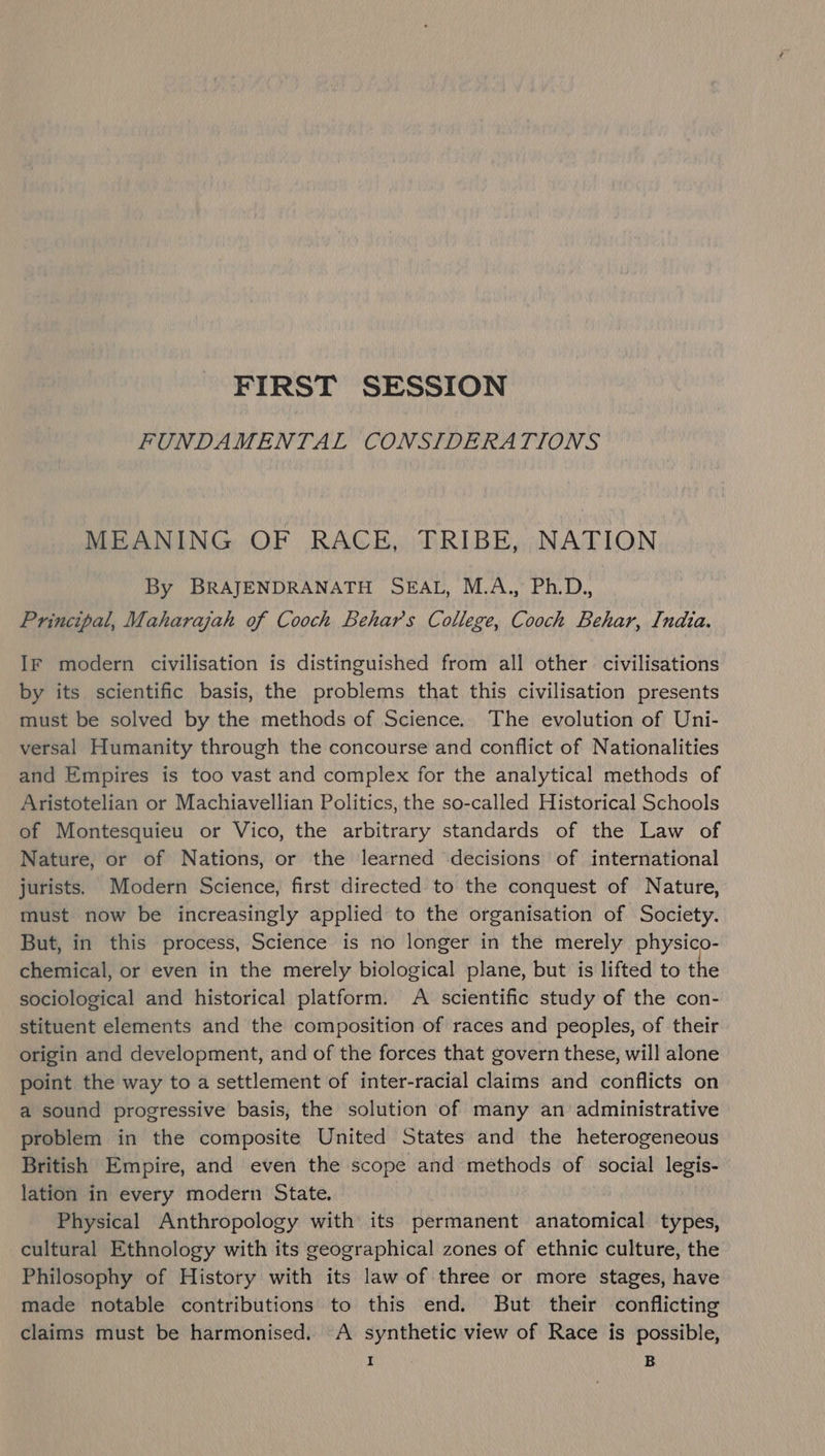FIRST SESSION FUNDAMENTAL CONSIDERATIONS MEANING OF RACE, TRIBE, NATION By BRAJENDRANATH SEAL, M.A., Ph.D., Principal, Maharajah of Cooch Behar's College, Cooch Behar, India. IF modern civilisation is distinguished from all other civilisations by its scientific basis, the problems that this civilisation presents must be solved by the methods of Science. The evolution of Uni- versal Humanity through the concourse and conflict of Nationalities and Empires is too vast and complex for the analytical methods of Aristotelian or Machiavellian Politics, the so-called Historical Schools of Montesquieu or Vico, the arbitrary standards of the Law of Nature, or of Nations, or the learned decisions of international jurists. Modern Science, first directed to the conquest of Nature, must now be increasingly applied to the organisation of Society. But, in this process, Science is no longer in the merely physico- chemical, or even in the merely biological plane, but is lifted to the sociological and historical platform. A scientific study of the con- stituent elements and the composition of races and peoples, of their origin and development, and of the forces that govern these, will alone point the way to a settlement of inter-racial claims and conflicts on a sound progressive basis, the solution of many an administrative problem in the composite United States and the heterogeneous British Empire, and even the scope and methods of social legis- lation in every modern State. Physical Anthropology with its permanent anatomical types, cultural Ethnology with its geographical zones of ethnic culture, the Philosophy of History with its law of three or more stages, have made notable contributions to this end. But their conflicting claims must be harmonised. A synthetic view of Race is possible,