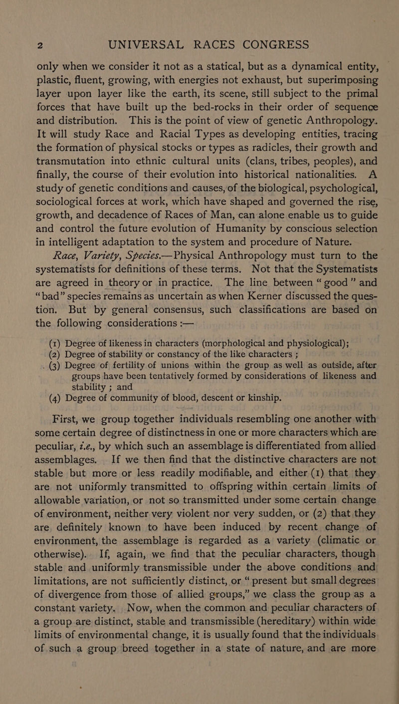 only when we consider it not as a statical, but as a dynamical entity, plastic, fluent, growing, with energies not exhaust, but superimposing layer upon layer like the earth, its scene, still subject to the primal forces that have built up the bed-rocks in their order of sequence and distribution. This is the point of view of genetic Anthropology. It will study Race and Racial Types as developing entities, tracing the formation of physical stocks or types as radicles, their growth and transmutation into ethnic cultural units (clans, tribes, peoples), and finally, the course of their evolution into historical nationalities. A study of genetic conditions and causes, of the biological, psychological, sociological forces at work, which have shaped and governed the rise, growth, and decadence of Races of Man, can alone enable us to guide and control the future evolution of Humanity by conscious selection in intelligent adaptation to the system and procedure of Nature. Race, Variety, Spectes—Physical Anthropology must turn to the systematists for definitions of these terms. Not that the Systematists are agreed in theoryor in practice. The line between “ good” and “bad” species remains as uncertain as when Kerner discussed the ques- tion. But by general consensus, such classifications are based on the following considerations :— (1) Degree of likeness in characters (morphological and physiological); (2) Degree of stability or constancy of the like characters ; . (3) Degree of fertility of unions within the group as well as outside, after groups have been tentatively formed by considerations of likeness and stability ; and (4) Degree of community of blood, descent or kinship. First, we group together individuals resembling one another with some certain degree of distinctness in one or more characters which are. peculiar, z.e., by which such an assemblage is differentiated from allied assemblages. If we then find that the distinctive characters are not stable but more or less readily modifiable, and either (1) that they are not uniformly transmitted to offspring within certain limits of allowable variation, or not so transmitted under some certain change of environment, neither very violent nor very sudden, or (2) that they are definitely known to have been induced by recent change of environment, the assemblage is regarded as a variety (climatic or otherwise). If, again, we find that the peculiar characters, though stable and uniformly transmissible under the above conditions and limitations, are not sufficiently distinct, or “ present but small degrees of divergence from those of allied groups,” we class the group as a constant variety. Now, when the common and peculiar characters of a group are distinct, stable and transmissible (hereditary) within wide limits of environmental change, it is usually found that the individuals of.such a group breed together in a state of nature, and are more