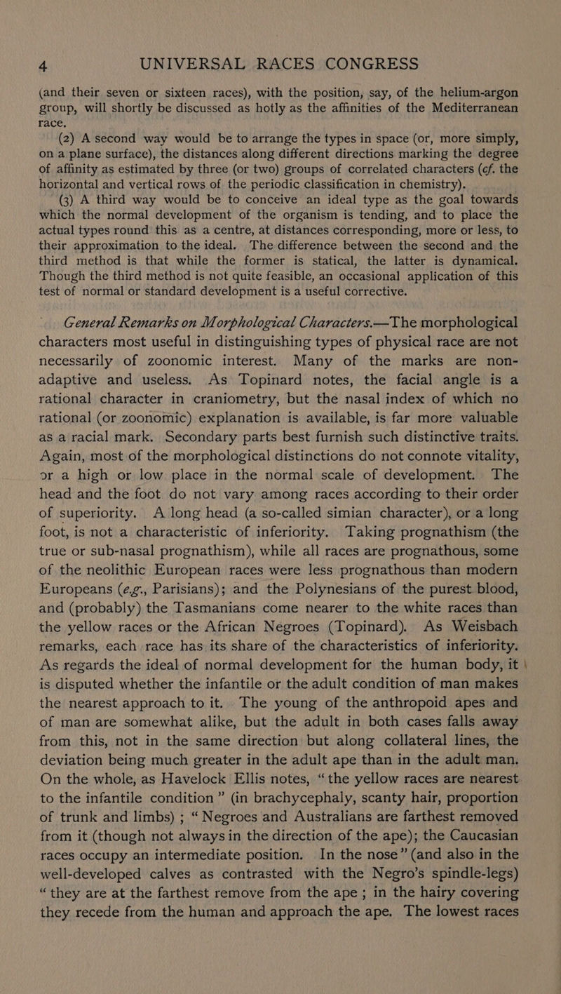 (and their seven or sixteen races), with the position, say, of the helium-argon group, will shortly be discussed as hotly as the affinities of the Mediterranean race. (2) A second way would be to arrange the types in space (or, more simply, on a plane surface), the distances along different directions marking the degree of affinity as estimated by three (or two) groups of correlated characters (cf. the horizontal and vertical rows of the periodic classification in chemistry). (3) A third way would be to conceive an ideal type as the goal towards which the normal development of the organism is tending, and to place the actual types round this as a centre, at distances corresponding, more or less, to their approximation to the ideal. The difference between the second and the third method is that while the former is statical, the latter is dynamical. Though the third method is not quite feasible, an occasional application of this test of normal or standard development is a useful corrective. General Remarks on Morphological Characters.—T he morphological characters most useful in distinguishing types of physical race are not necessarily of zoonomic interest. Many of the marks are non- adaptive and useless. As Topinard notes, the facial angle is a rational character in craniometry, but the nasal index of which no rational (or zoonomic) explanation is available, is far more valuable as a racial mark. Secondary parts best furnish such distinctive traits. Again, most of the morphological distinctions do not connote vitality, or a high or low place in the normal scale of development. The head and the foot do not vary among races according to their order of superiority. A long head (a so-called simian character), or a long foot, is not a characteristic of inferiority. Taking prognathism (the true or sub-nasal prognathism), while all races are prognathous, some of the neolithic European races were less prognathous than modern Europeans (¢,g., Parisians); and the Polynesians of the purest blood, and (probably) the Tasmanians come nearer to the white races than the yellow races or the African Negroes (Topinard). As Weisbach remarks, each race has its share of the characteristics of inferiority. As regards the ideal of normal development for the human body, it is disputed whether the infantile or the adult condition of man makes the nearest approach to it. The young of the anthropoid apes and of man are somewhat alike, but the adult in both cases falls away from this, not in the same direction but along collateral lines, the deviation being much greater in the adult ape than in the adult man. On the whole, as Havelock Ellis notes, “the yellow races are nearest to the infantile condition ” (in brachycephaly, scanty hair, proportion of trunk and limbs) ; “ Negroes and Australians are farthest removed from it (though not always in the direction of the ape); the Caucasian races occupy an intermediate position. In the nose” (and also in the well-developed calves as contrasted with the Negro’s spindle-legs) “they are at the farthest remove from the ape ; in the hairy covering they recede from the human and approach the ape. The lowest races —