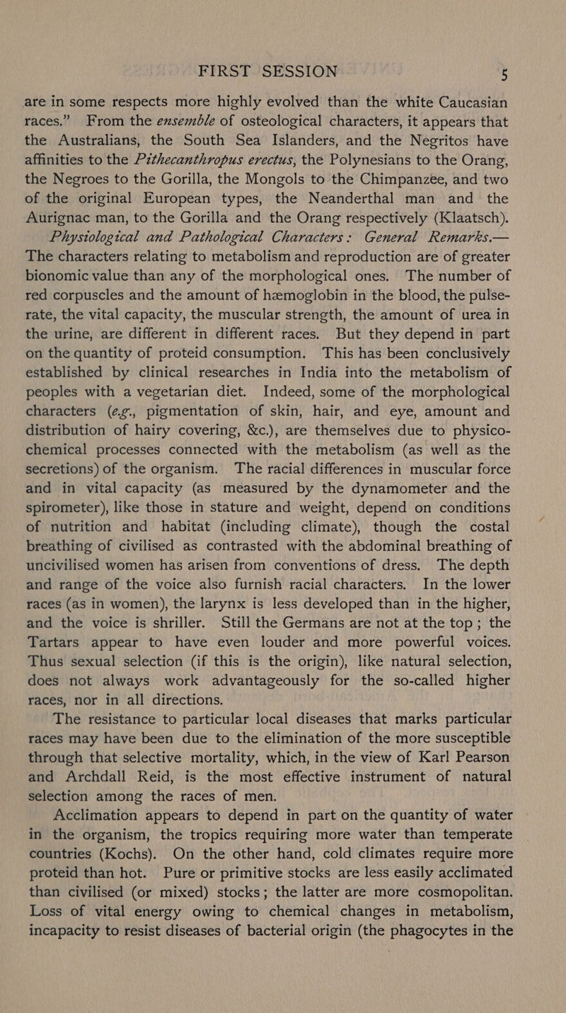 are in some respects more highly evolved than the white Caucasian races.” From the exsemdle of osteological characters, it appears that the Australians, the South Sea Islanders, and the Negritos have affinities to the Pzthecanthropus erectus, the Polynesians to the Orang, the Negroes to the Gorilla, the Mongols to the Chimpanzee, and two of the original European types, the Neanderthal man and the Aurignac man, to the Gorilla and the Orang respectively (Klaatsch). Phystological and Pathological Characters: General Remarks.— The characters relating to metabolism and reproduction are of greater bionomic value than any of the morphological ones. The number of red corpuscles and the amount of hemoglobin in the blood, the pulse- rate, the vital capacity, the muscular strength, the amount of urea in the urine, are different in different races. But they depend in part on the quantity of proteid consumption. This has been conclusively established by clinical researches in India into the metabolism of peoples with a vegetarian diet. Indeed, some of the morphological characters (¢g., pigmentation of skin, hair, and eye, amount and distribution of hairy covering, &amp;c.), are themselves due to physico- chemical processes connected with the metabolism (as well as the secretions) of the organism. The racial differences in muscular force and in vital capacity (as measured by the dynamometer and the spirometer), like those in stature and weight, depend on conditions of nutrition and habitat (including climate), though the costal breathing of civilised as contrasted with the abdominal breathing of uncivilised women has arisen from conventions of dress. The depth and range of the voice also furnish racial characters. In the lower races (as in women), the larynx is less developed than in the higher, and the voice is shriller. Still the Germans are not at the top; the Tartars appear to have even louder and more powerful voices. Thus sexual selection (if this is the origin), like natural selection, does not always work advantageously for the so-called higher races, nor in all directions. The resistance to particular local diseases that marks particular races may have been due to the elimination of the more susceptible through that selective mortality, which, in the view of Karl Pearson and Archdall Reid, is the most effective instrument of natural selection among the races of men. Acclimation appears to depend in part on the quantity of water in the organism, the tropics requiring more water than temperate countries (Kochs). On the other hand, cold climates require more proteid than hot. Pure or primitive stocks are less easily acclimated than civilised (or mixed) stocks; the latter are more cosmopolitan. Loss of vital energy owing to chemical changes in metabolism, incapacity to resist diseases of bacterial origin (the phagocytes in the