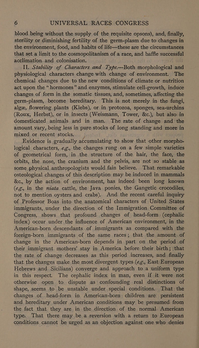 blood being without the supply of the requisite opsons), and, finally, sterility or diminishing fertility of the germ-plasm due to changes in the environment, food, and habits of life—these are the circumstances that set a limit to the cosmopolitanism of a race, and baffle successful acclimation.and_ colonisation. Il. Stabelity of Characters and Type—PBoth morphological aiid physiological characters change with change of environment. The chemical changes due to the new conditions of climate or nutrition act upon the “ hormones” and enzymes, stimulate cell-growth, induce changes of form in the somatic tissues, and, sometimes, affecting the germ-plasm, become hereditary. This is not merely in the fungi, algz, flowering plants (Klebs), or in protozoa, sponges, sea-urchins (Roux, Herbst), or in insects (Weismann, Tower, &amp;c.), but also in domesticated animals and in man. The rate of change and ‘the amount vary, being less in pure stocks of long standing and more in mixed or recent stocks, | ) Evidence is gradually accumulating to show that other morpho- logical characters, ¢.g., the changes rung on a few simple varieties of geometrical form, in the structure of the hair, the face, the orbits, the nose, the cranium and the pelvis, are not so stable as some physical anthropologists would fain believe. That remarkable osteological changes of this description may be induced in mammals &amp;c., by the action of environment, has indeed been long known (eg., in the zzata cattle, the Java ponies, the Gangetic crocodiles, not to mention oysters and crabs). And the recent careful inquiry of Professor Boas into the anatomical characters of United States immigrants, under the direction of the Immigration. Committee of Congress, shows, that profound changes of head-form , (cephalic index) occur under the influence of American environment, in the American-born descendants.of immigrants as compared with the foreign-born immigrants of the same races; that the amount. of change in the American-born depends in part on the period of their immigrant mothers’ stay in America before their birth; | that the rate of change decreases as this period increases, and_ finally that the changes make the most divergent types (¢¢., East European Hebrews and. Sicilians) converge and approach to a uniform type in this respect. The cephalic index in man, even if it were not otherwise open to. dispute as’ confounding real distinctions of shape, seems to be unstable under special conditions. That the changes of ._head-form in American-born children are persistent and hereditary under American conditions may be presumed from the fact that they are in the direction of the normal American type. That there may be. a reversion with a return to European conditions cannot be urged as an objection against one who denies