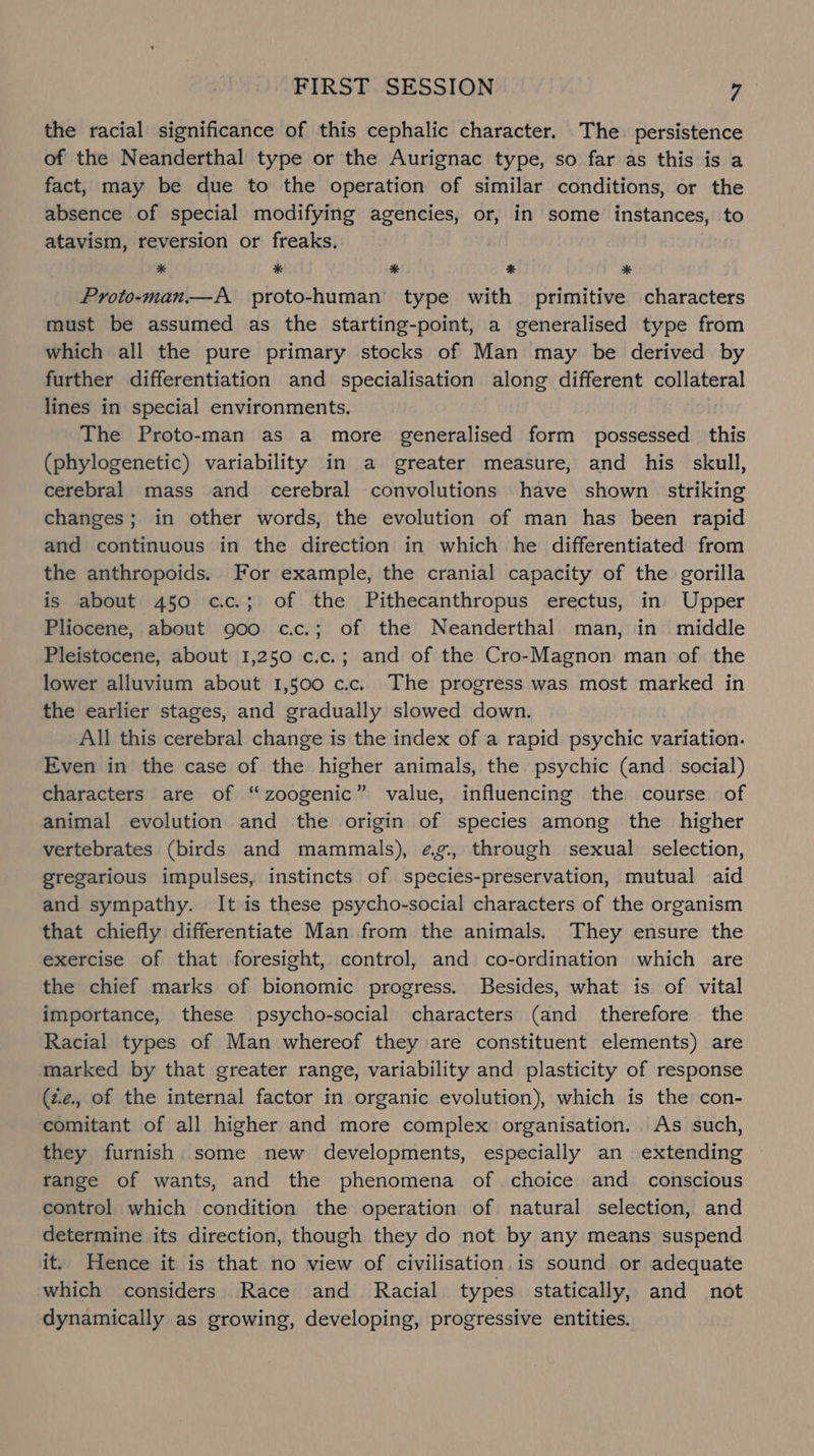the racial significance of this cephalic character. The persistence of the Neanderthal type or the Aurignac type, so far as this is a fact, may be due to the operation of similar conditions, or the absence of special modifying agencies, or, in some instances, to atavism, reversion or freaks. * * * ® * Proto-man.— A proto-human type with primitive characters must be assumed as the starting-point, a generalised type from which all the pure primary stocks of Man may be derived by further differentiation and specialisation along different collateral lines in special environments. The Proto-man as a more generalised form possessed this (phylogenetic) variability in a greater measure, and his skull, cerebral mass and cerebral convolutions have shown striking changes; in other words, the evolution of man has been rapid and continuous in the direction in which he differentiated from the anthropoids. For example, the cranial capacity of the gorilla is about 450 c.c.; of the Pithecanthropus erectus, in Upper Pliocene, about 900 c.c.; of the Neanderthal man, in middle Pleistocene, about 1,250 c.c.; and of the Cro-Magnon man of the lower alluvium about 1,500 c.c. The progress was most marked in the earlier stages, and gradually slowed down. All this cerebral change is the index of a rapid psychic variation. Even in the case of the higher animals, the psychic (and social) characters are of “zoogenic” value, influencing the course of animal evolution and the origin of species among the higher vertebrates (birds and mammals), ¢g¢., through sexual selection, gregarious impulses, instincts of species-preservation, mutual aid and sympathy. It is these psycho-social characters of the organism that chiefly differentiate Man from the animals. They ensure the exercise of that foresight, control, and co-ordination which are the chief marks of bionomic progress. Besides, what is of vital importance, these psycho-social characters (and therefore the Racial types of Man whereof they are constituent elements) are marked by that greater range, variability and plasticity of response (z.2., of the internal factor in organic evolution), which is the con- comitant of all higher and more complex organisation. As such, they furnish some new developments, especially an extending range of wants, and the phenomena of choice and conscious control which condition the operation of natural selection, and determine its direction, though they do not by any means suspend it. Hence it is that no view of civilisation is sound or adequate which considers Race and Racial types statically, and not dynamically as growing, developing, progressive entities.