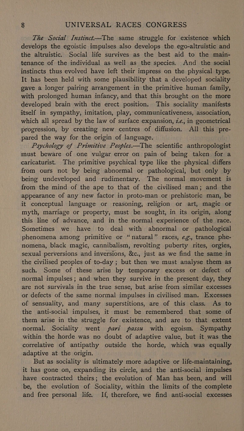 The Social Instinct—The same struggle for existence which develops the egoistic impulses also develops the ego-altruistic and the altruistic. Social life survives as the best aid to the main- tenance of the individual as well as the species. And the social instincts thus evolved have left their impress on the physical type. It has been held with some plausibility that a developed sociality gave a longer pairing arrangement in the primitive human family, with prolonged human infancy, and that this brought on the more developed brain with the erect position. This sociality manifests itself in sympathy, imitation, play, communicativeness, association, which all spread by the law of surface expansion, z.e., in geometrical progression, by creating new centres of diffusion. All this pre- pared the way for the origin of language. Psychology of Primitive Peoples——The scientific anthropologist must beware of one vulgar error on pain of being taken for a caricaturist. The primitive psychical type like the physical differs from ours not by being abnormal or pathological, but only by being undeveloped and rudimentary. The normal movement is from the mind of the ape to that of the civilised man; and the appearance of any new factor in proto-man or prehistoric man, be it conceptual language or reasoning, religion or art, magic or myth, marriage or property, must be sought, in its origin, along this line of advance, and in the normal experience of the race. Sometimes we have to deal with abnormal or pathological phenomena among primitive or “natural” races, ¢eg., trance phe- nomena, black magic, cannibalism, revolting puberty rites, orgies, sexual perversions and inversions, &amp;c., just as we find the same in the civilised peoples of to-day ; but then we must analyse them as such. Some of these arise by temporary excess or defect of normal impulses; and when they survive in the present day, they are not survivals in the true sense, but arise from similar excesses or defects of the same normal impulses in civilised man. Excesses of sensuality, and many superstitions, are of this class. As to the anti-social impulses, it must be remembered that some of them arise in the struggle for existence, and are to that extent normal. Sociality went jparz passu with egoism. Sympathy within the horde was no doubt of adaptive value, but it was the correlative of antipathy outside the horde, which was equally adaptive at the origin. But as sociality is ultimately more adaptive or life-maintaining, it has gone on, expanding its circle, and the anti-social impulses have contracted theirs; the evolution of Man has been, and will be, the evolution of Sociality, within the limits of the complete and free personal life. If, therefore, we find anti-social excesses