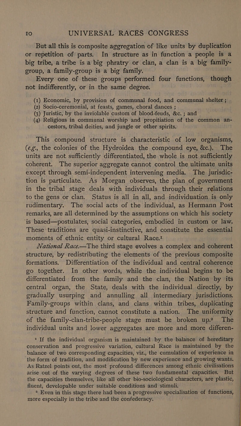 But all this is composite aggregation of like units by duplication or repetition of parts. In structure as in function a people is a big tribe, a tribe is a big phratry or clan, a clan is a big family- group, a family-group is a big family. Every one of these groups performed four functions, though not indifferently, or in the same degree. (1) Economic, by provision of communal food, and communal shelter ; (2) Socio-ceremonial, at feasts, games, choral dances ; (3) Juristic, by the inviolable custom of blood-feuds, &amp;c. ; and (4) Religious in communal worship and propitiation of the common an- cestors, tribal deities, and jungle or other spirits. This compound structure is characteristic of low organisms, (e.g., the colonies of the Hydroidea the compound eye, &amp;c.). The units are not sufficiently differentiated, the whole is not sufficiently coherent. The superior aggregate cannot control the ultimate units except through semi-independent intervening media. The jurisdic- tion is particulate. As Morgan observes, the plan of government in the tribal stage deals with individuals through their relations to the gens or clan. Status is all in all, and individuation is only rudimentary. The social acts of the individual, as Hermann Post remarks, are all determined by the assumptions on which his society ‘is based—postulates, social categories, embodied in custom or law. These traditions are quasi-instinctive, and constitute the essential moments of ethnic entity or cultural Race.t National Race.—The third stage evolves a complex and coherent structure, by redistributing the elements of the previous composite formations. Differentiation of the individual and central coherence so together. In other words, while the individual begins to be differentiated from the family and the clan, the Nation by its central organ, the State, deals with the individual directly, by gradually usurping and annulling all intermediary jurisdictions. Family-groups within clans, and clans within tribes, duplicating structure and function, cannot constitute a nation. The uniformity of the family-clan-tribe-people stage must be broken up.2 The individual units and lower aggregates are more and more differen- * If the individual organism is maintained by the balance of hereditary balance of two corresponding capacities, viz., the cumulation of experience in ‘the form of tradition, and modification by new experience and growing wants. As Ratzel points out, the most profound differences among ethnic civilisations arise out of the varying degrees of these two fundamental capacities. But the capacities themselves, like all other bio-sociological characters, are plastic, fluent, developable under suitable conditions and stimuli. 2 Even in this stage there had been a progressive specialisation of functions, more especially in the tribe and the confederacy. NN ee