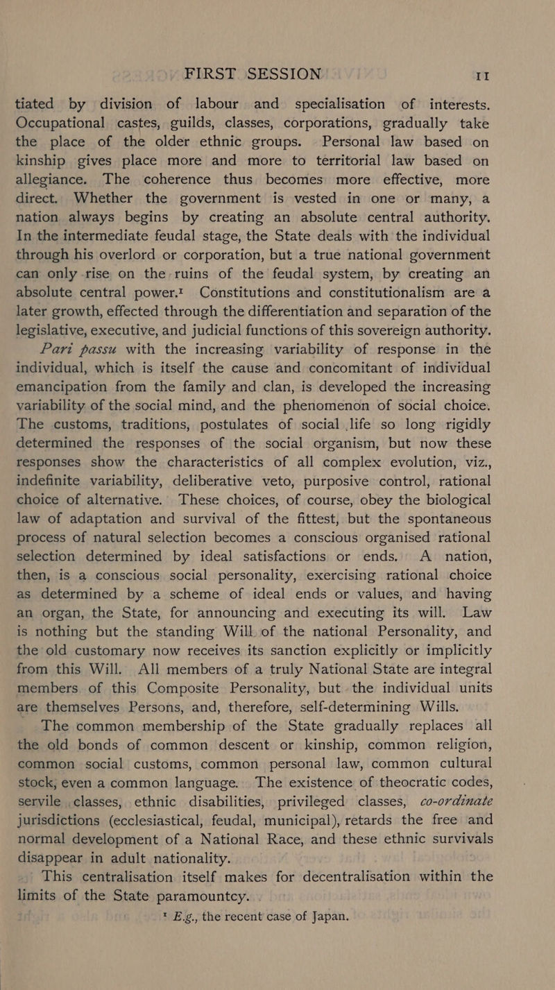 tiated by division of labour and _ specialisation of interests. Occupational castes, guilds, classes, corporations, gradually take the place of the older ethnic groups. Personal law based on kinship gives place more and more to territorial law based on allegiance. The coherence thus becomes more effective, more direct. Whether the government is vested in one or many, a nation always begins by creating an absolute central authority. In the intermediate feudal stage, the State deals with the individual through his overlord or corporation, but a true national government can only rise on the ruins of the feudal system, by creating an absolute central power.t Constitutions and constitutionalism are a later growth, effected through the differentiation and separation of the legislative, executive, and judicial functions of this sovereign authority. Pari passu with the increasing variability of response in the individual, which is itself the cause and concomitant of individual emancipation from the family and clan, is developed the increasing variability of the social mind, and the phenomenon of social choice. The customs, traditions, postulates of social life so long rigidly determined the responses of the social organism, but now these responses show the characteristics of all complex evolution, viz., indefinite variability, deliberative veto, purposive control, rational choice of alternative. These choices, of course, obey the biological law of adaptation and survival of the fittest, but the spontaneous process of natural selection becomes a conscious organised rational selection determined by ideal satisfactions or ends. A nation, then, is a conscious social personality, exercising rational choice as determined by a scheme of ideal ends or values, and having an organ, the State, for announcing and executing its will. Law is nothing but the standing Will of the national Personality, and the old customary now receives its sanction explicitly or implicitly from this Will. All members of a truly National State are integral members. of this Composite Personality, but the individual units are themselves Persons, and, therefore, self-determining Wills. _ The common membership of the State gradually replaces all the old bonds of common descent or kinship, common religion, common social customs, common personal law, common cultural stock, even a common language. The existence of theocratic codes, servile classes, ethnic disabilities, privileged classes, co-ordinate jurisdictions (ecclesiastical, feudal, municipal), retards the free and normal development of a National Race, and these ethnic season disappear in adult nationality. This centralisation itself makes for decentralisation within the limits of the State paramountcy. * E.g., the recent case of Japan.
