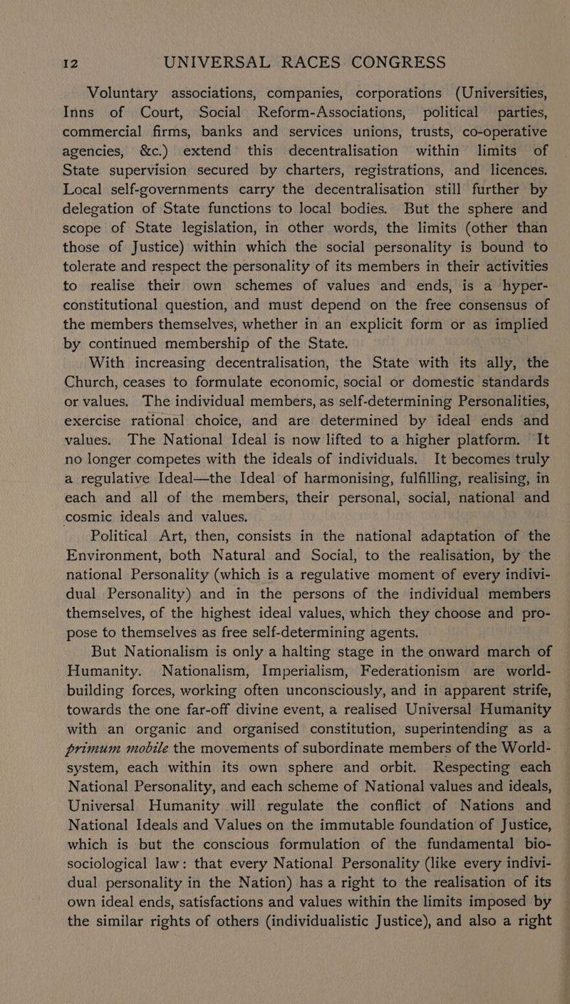 Voluntary associations, companies, corporations (Universities, Inns of Court, Social Reform-Associations, political parties, commercial firms, banks and services unions, trusts, co-operative agencies, &amp;c.) extend this decentralisation within limits of State supervision secured by charters, registrations, and licences. Local self-governments carry the decentralisation still further by delegation of State functions to local bodies. But the sphere and scope of State legislation, in other words, the limits (other than those of Justice) within which the social personality is bound to tolerate and respect the personality of its members in their activities to realise their own schemes of values and ends, is a hyper- constitutional question, and must depend on the free consensus of the members themselves, whether in an explicit form or as implied by continued membership of the State. With increasing decentralisation, the State with its ally, the Church, ceases to formulate economic, social or domestic standards or values. The individual members, as self-determining Personalities, exercise rational choice, and are determined by ideal ends and values. The National Ideal is now lifted to a higher platform. It no longer competes with the ideals of individuals. It becomes truly a regulative Ideal—the Ideal of harmonising, fulfilling, realising, in each and all of the members, their personal, social, national and cosmic ideals and values. Political Art, then, consists in the national adaptation of the Environment, both Natural and Social, to the realisation, by the national Personality (which is a regulative moment of every indivi- dual Personality) and in the persons of the individual members themselves, of the highest ideal values, which they choose and pro- pose to themselves as free self-determining agents. But Nationalism is only a halting stage in the onward march of Humanity. Nationalism, Imperialism, Federationism are world- building forces, working often unconsciously, and in apparent strife, towards the one far-off divine event, a realised Universal Humanity with an organic and organised constitution, superintending as a primum mobile the movements of subordinate members of the World- system, each within its own sphere and orbit. Respecting each National Personality, and each scheme of National values and ideals, Universal Humanity will regulate the conflict of Nations and National Ideals and Values on the immutable foundation of Justice, which is but the conscious formulation of the fundamental bio- sociological law: that every National Personality (like every indivi- dual personality in the Nation) has a right to the realisation of its own ideal ends, satisfactions and values within the limits imposed by the similar rights of others (individualistic Justice), and also a right