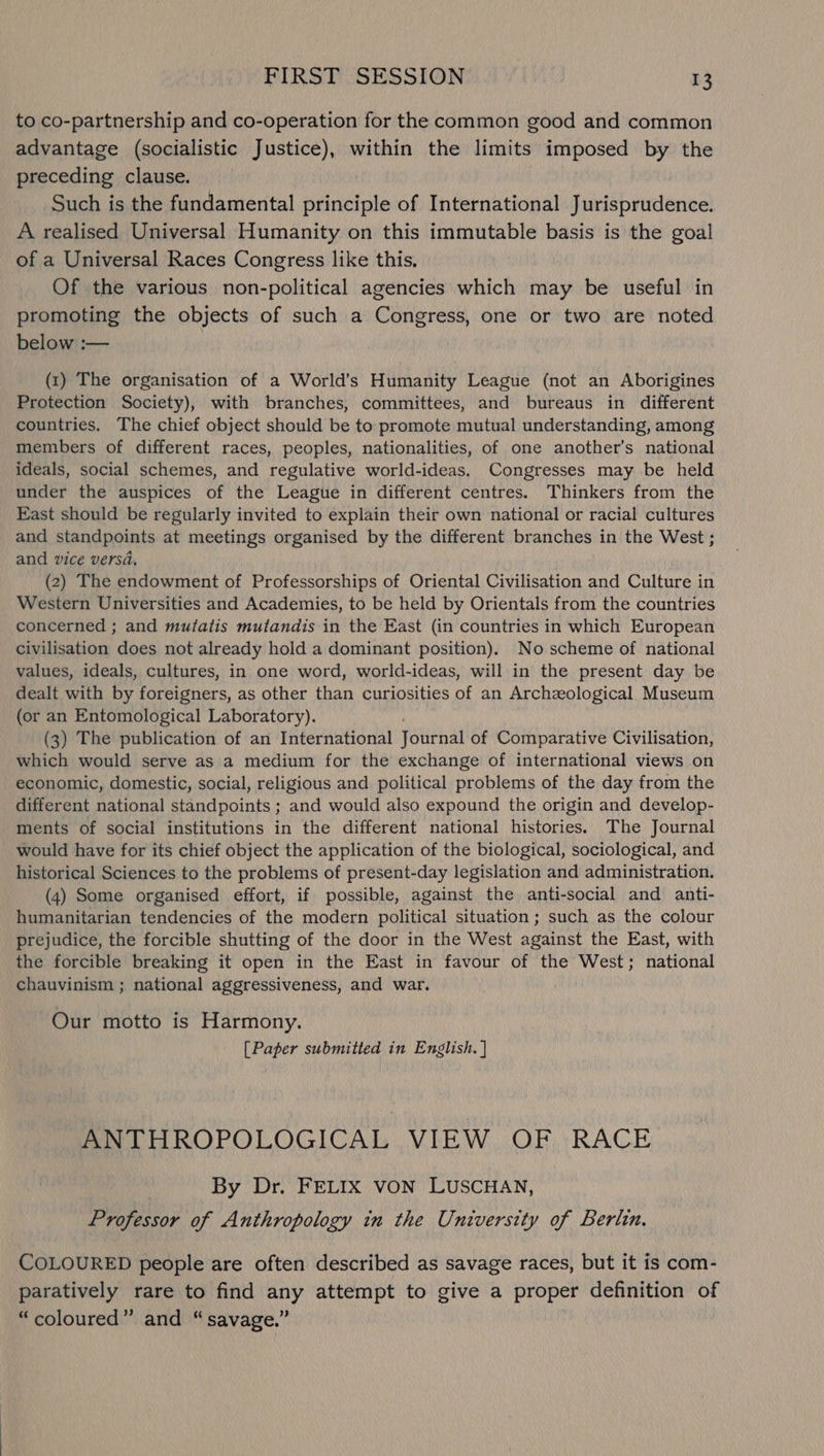 to co-partnership and co-operation for the common good and common advantage (socialistic Justice), within the limits imposed by the preceding clause. Such is the fundamental principle of International Jurisprudence. A realised Universal Humanity on this immutable basis is the goal of a Universal Races Congress like this. Of the various non-political agencies which may be useful in promoting the objects of such a Congress, one or two are noted below :— (1) The organisation of a World’s Humanity League (not an Aborigines Protection Society), with branches, committees, and bureaus in different countries. The chief object should be to promote mutual understanding, among members of different races, peoples, nationalities, of one another’s national ideals, social schemes, and regulative world-ideas. Congresses may be held under the auspices of the League in different centres. Thinkers from the East should be regularly invited to explain their own national or racial cultures and standpoints at meetings organised by the different branches in the West ; and vice versa, (2) The endowment of Professorships of Oriental Civilisation and Culture in Western Universities and Academies, to be held by Orientals from the countries concerned ; and mutatis mutandis in the East (in countries in which European civilisation does not already hold a dominant position). No scheme of national values, ideals, cultures, in one word, world-ideas, will in the present day be dealt with by foreigners, as other than curiosities of an Archzological Museum (or an Entomological Laboratory). (3) The publication of an International Journal of Comparative Civilisation, which would serve as a medium for the exchange of international views on economic, domestic, social, religious and political problems of the day from the different national standpoints ; and would also expound the origin and develop- ments of social institutions in the different national histories. The Journal would have for its chief object the application of the biological, sociological, and historical Sciences to the problems of present-day legislation and administration. (4) Some organised effort, if possible, against the anti-social and anti- humanitarian tendencies of the modern political situation; such as the colour prejudice, the forcible shutting of the door in the West against the East, with the forcible breaking it open in the East in favour of the West; national chauvinism ; national aggressiveness, and war. Our motto is Harmony. [Paper submitted in English. ] ANTHROPOLOGICAL VIEW OF RACE By Dr. FELIX VON LUSCHAN, Professor of Anthropology in the University of Berlin. COLOURED people are often described as savage races, but it is com- paratively rare to find any attempt to give a proper definition of “coloured” and “savage.”