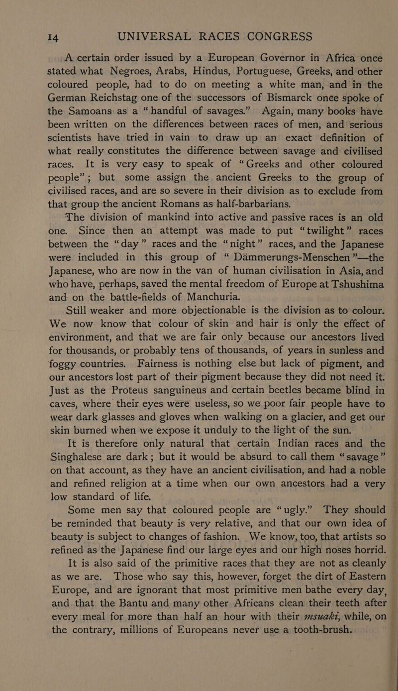 A certain order issued by a European Governor in Africa once stated what Negroes, Arabs, Hindus, Portuguese, Greeks, and other coloured people, had to do on meeting a white man, and in the German Reichstag one of the successors of Bismarck onée spoke of the Samoans: as a “handful of savages.” Again, many books have been written on the differences between races of men, and’ serious scientists have tried in vain to draw up an exact definition of what really constitutes the difference between savage and civilised races. It is very easy to speak of “Greeks and other coloured people”; but some assign the ancient Greeks to the group of civilised races, and are so severe in their division as to exclude from that group the ancient Romans as half-barbarians. The division of mankind into active and passive races is an old one. Since then an attempt was made to put “twilight” races between the “day” races and the “night” races, and the Japanese were included in this group of “ Dammerungs-Menschen ”—the Japanese, who are now in the van of human civilisation in Asia, and who have, perhaps, saved the mental freedom of Europe at Tshushima and: on the battle-fields of Manchuria. Still weaker and more objectionable is the division as to colour. We now know that colour of skin and hair is only the effect of environment, and that we are fair only because our ancestors lived for thousands, or probably tens of thousands, of years in sunless and foggy countries. Fairness is nothing else but lack of pigment, and our ancestors lost part of their pigment because they did not need it. Just as the Proteus sanguineus and certain beetles became blind in caves, where their eyes were useless, so we poor fair people have to wear dark glasses and gloves when walking on a glacier, and get our skin burned when we expose it unduly to the light of the sun. It is therefore only natural that certain Indian races and the Singhalese are dark; but it would be absurd to call them “savage” on that account, as they have an ancient civilisation, and had a noble and refined religion at a time when our own ancestors had a very low standard of life. Some men say that coloured people are “ugly.” They should be reminded that beauty is very relative, and that our own idea of beauty is subject to changes of fashion. We know, too, that artists so refined as the Japanese find our large eyes and our high noses horrid. It is also said of the primitive races that they are not as cleanly as we are. Those who say this, however, forget the dirt of Eastern Europe, and are ignorant that most primitive men bathe every day, and that the Bantu and many other Africans clean their teeth after the contrary, millions of Europeans never use a tooth-brush. ee
