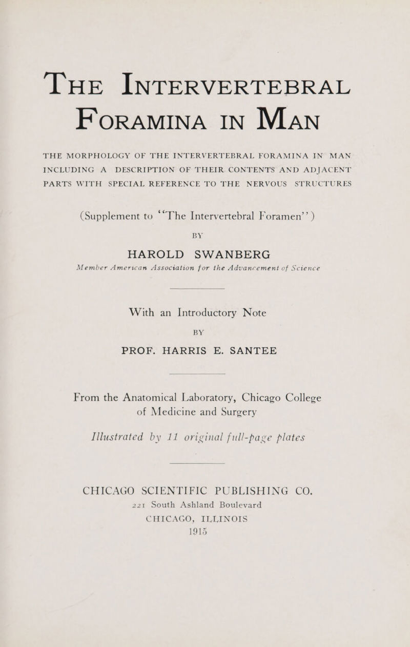 THe INTERVERTEBRAL ForRAMINA IN Man THE MORPHOLOGY OF THE INTERVERTEBRAL FORAMINA IN” MAN INCLUDING A DESCRIPTION OF THEIR. CONFENTS AND ADJACENT PARTS WITH “SPECIAL REFERENCE TO FHE NERVOUS STRUCTURES (Supplement to - The Intervertebral Foramen’’ ) BY HAROLD SWANBERG Member American Association for the Advancement of Science With an Introductory Note BY PROF. HARRIS E. SANTEE From the Anatomical Laboratory, Chicago College of Medicine and Surgery Illustrated by 11 original full-page plates CHICAGO SCIENTIFIC PUBLISHING CO. 221 South Ashland Boulevard CHICAGO, ILLINOIS 1915
