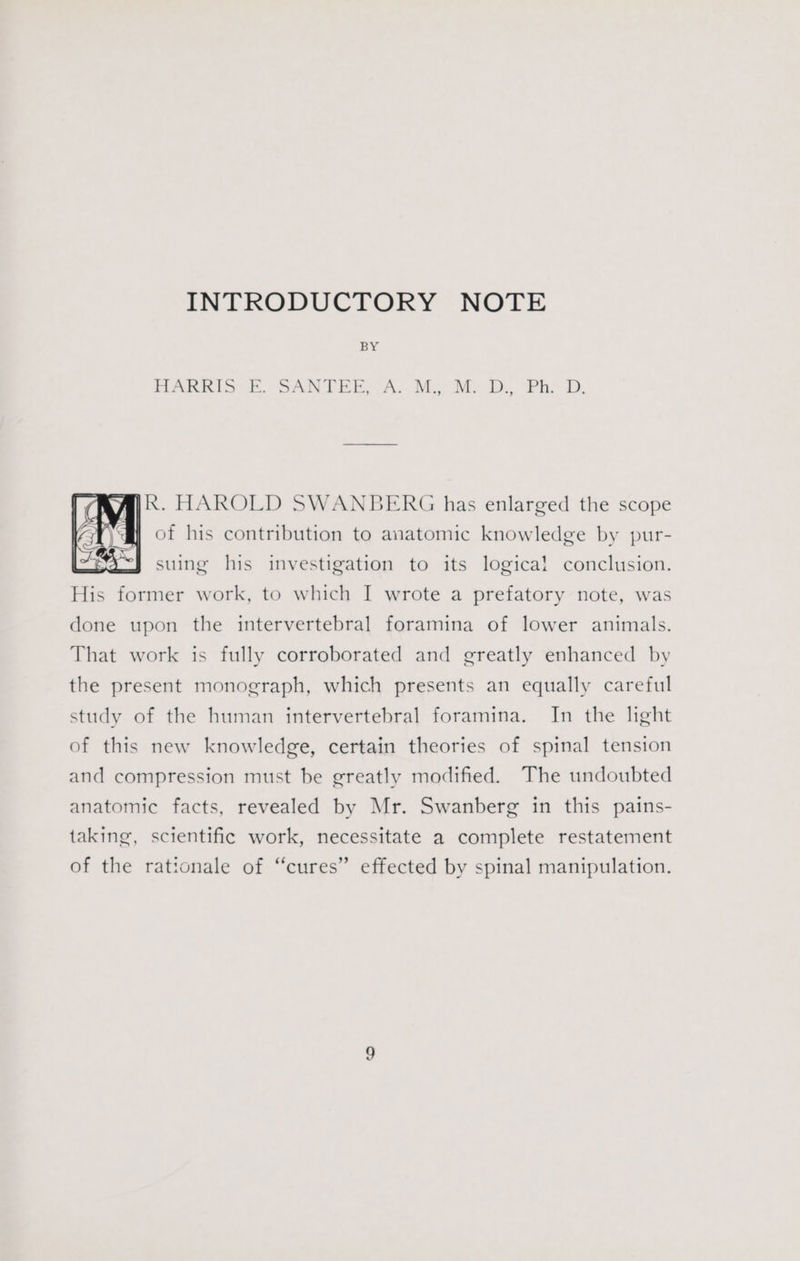 INTRODUCTORY NOTE BY BARKS; B. SAN TEE, CA... Moo Me. ‘Phy 2. AJR. HAROLD SWANBERG has enlarged the scope of his contribution to anatomic knowledge by pur- suing his investigation to its logical conclusion. His former work, to which I wrote a prefatory note, was done upon the intervertebral foramina of lower animals. That work is fully corroborated and greatly enhanced by the present monograph, which presents an equally careful study of the human intervertebral foramina. In the light of this new knowledge, certain theories of spinal tension and compression must be greatly modified. The undoubted anatomic facts, revealed by Mr. Swanberg in this pains- taking, scientific work, necessitate a complete restatement of the rationale of “cures” effected by spinal manipulation.