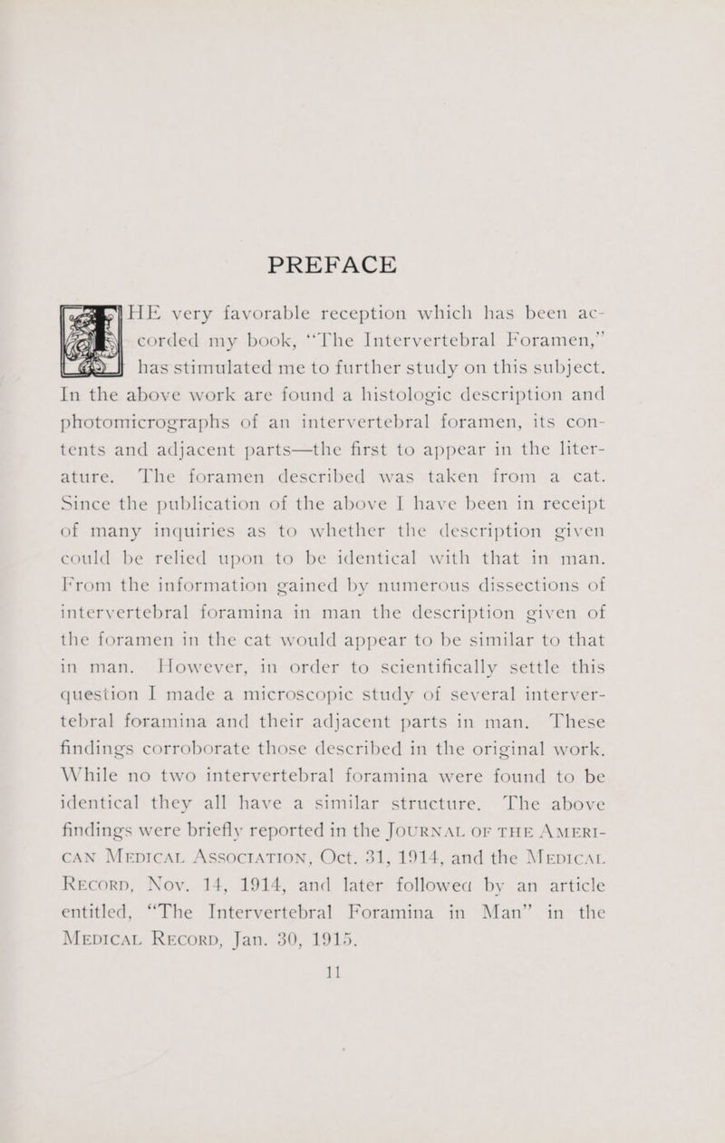 PREFACE |HE very favorable reception which has been ac- corded my book, ‘The Intervertebral Foramen,” has stimulated me to further study on this subject. In the above work are found a histologic description and photomicrographs of an intervertebral foramen, its con- tents and adjacent parts—the first to appear in the liter- ature. The foramen described was taken from a cat. Since the publication of the above | have been in receipt of many inquiries as to whether the description given could be relied upon to be identical with that in man. From the information gained by numerous dissections of intervertebral foramina in man the description given of the foramen in the cat would appear to be similar to that in man. However, in order to scientifically settle this question I made a microscopic study of several interver- tebral foramina and their adjacent parts in man. These findings corroborate those described in the original work. While no two intervertebral foramina were found to be identical they all have a similar structure. The above findings were briefly reported in the JOURNAL oF THE A MERI- CAN Mepicat AssocrATIon, Oct. 31, 1914, and the MepicaL Recorp, Noy. 14, 1914, and later followed by an article entitled, “The Intervertebral Foramina in Man” in the MepicaL Recorp, Jan. 30, 1915.