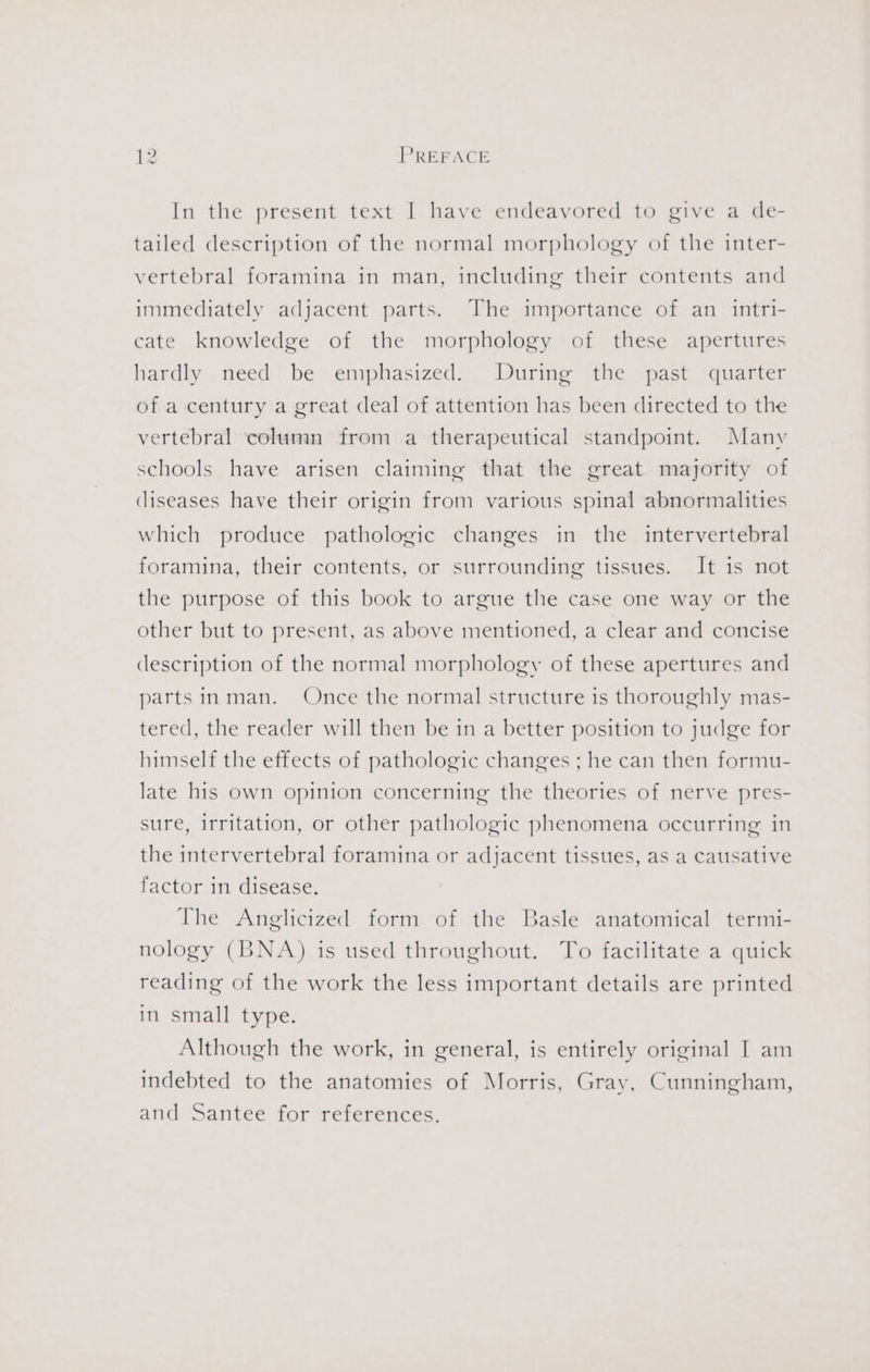 In the present text I have endeavored to give a de- tailed description of the normal morphology of the inter- vertebral foramina in man, including their contents and immediately adjacent parts. The importance of an intri- cate knowledge of the morphology of these apertures hardly need be emphasized. During the past quarter of a century a great deal of attention has been directed to the vertebral ‘column from a therapeutical standpoint. Many schools have arisen claiming that the great majority of diseases have their origin from various spinal abnormalities which produce pathologic changes in the intervertebral foramina, their contents, or surrounding tissues. It is not the purpose of this book to argue the case one way or the other but to present, as above mentioned, a clear and concise description of the normal morphology of these apertures and parts inman. Once the normal structure is thoroughly mas- tered, the reader will then be in a better position to judge for himself the effects of pathologic changes ; he can then formu- late his own opinion concerning the theories of nerve pres- sure, irritation, or other pathologic phenomena occurring in the intervertebral foramina or adjacent tissues, as a causative factor in disease. The Anglicized form of the Basle anatomical termi- nology (BNA) is used throughout. To facilitate a quick reading of the work the less important details are printed in small type. Although the work, in general, is entirely original I am indebted to the anatomies of Morris, Gray, Cunningham, and Santee for references.