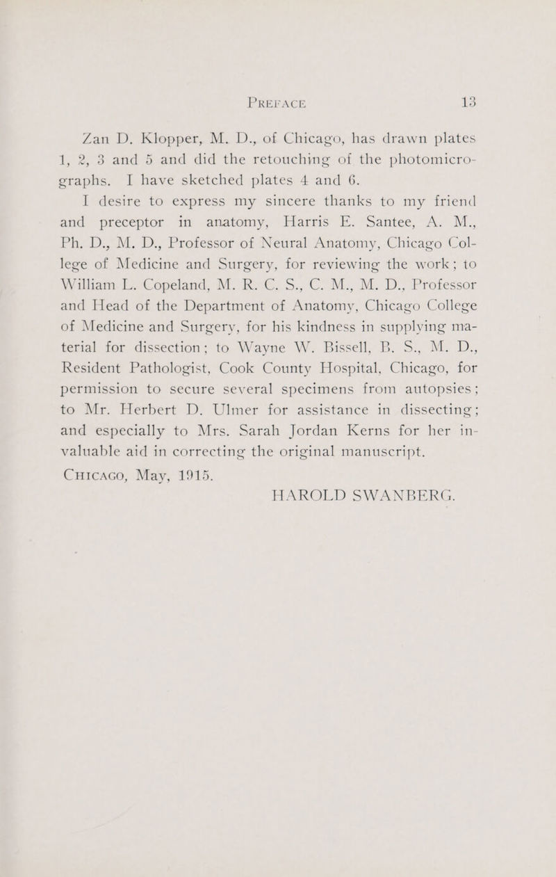 Zan D. Klopper, M. D., of Chicago, has drawn plates 1, 2, 3 and 5 and did the retouching of the photomicro- graphs. I have sketched plates 4 and 6. I desire to express my sincere thanks to my friend and preceptor in anatomy, Harris E. Santee, A. M., Ph. D., M. D., Professor of Neural Anatomy, Chicago Col- lege of Medicine and Surgery, for reviewing the work; to Witiam-LiCopeland, M. Kat, 5.,.C: M., M.. D., Professor and Head of the Department of Anatomy, Chicago College of Medicine and Surgery, for his kindness in supplying ma- terial for dissection; to Wayne W. Bissell, B. 5., M. D., Resident Pathologist, Cook County Hospital, Chicago, for permission to secure several specimens from autopsies; to Mr. Herbert D. Ulmer for assistance in dissecting; and especially to Mrs. Sarah Jordan Kerns for her in- valuable aid in correcting the original manuscript. Cuicaco, May, 1915. HAROLD SWANBERG.