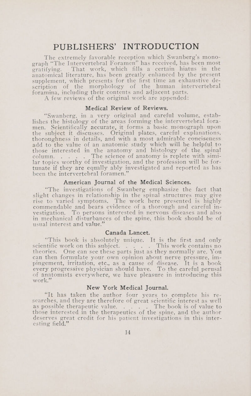 PUBLISHERS’ INTRODUCTION The extremely favorable reception which Swanberg’s mono- graph “The Intervertebral Foramen” has received, has been most gratifying. That work, which fills a certain hiatus in the anatomical literature, has been greatly enhanced by the present supplement, which presents for the first time an exhaustive de- scription of the morphology of the human _ intervertebral foramina, including their contents and adjacent parts. A few reviews of the original work are appended: Medical Review of Reviews. “Swanberg, in a very original and careful volume, estab- lishes the histology of the areas forming the intervertebral fora- men. Scientifically accurate, it forms a basic monograph upon the subject it discusses. Original plates, careful explanations, thoroughness in details, and with a most admirable conetseness add to the value of an anatomic study which will be helpful to those interested in the anatomy and histology of the spinal column. . ... . The science of anatomy is replete with simi- lar topics worthy of investigation, and the profession will be for- tunate if they are equally ably investigated and reported as has been the intervertebral foramen.” American Journal of the Medical Sciences. “The investigations of Swanberg emphasize the fact that slight changes in relationship in the spinal structures may give rise to varied symptoms. The work here presented is highly commendable and bears evidence of a thorough and careful in- vestigation. To persons interested in nervous diseases and also in mechanical disturbances of the spine, this book should be of usual interest and value.” Canada Lancet. “This book is absolutely unique. It is the first and only scientific work on this subject. . . . . This work contains no theories. One can see these parts just as they normally are. You can then formulate your own opinion about nerve pressure, im- pingement, irritation, etc., as a cause of disease. It is a book every progressive physician should have. To the careful perusal of ae everywhere, we have pleasure in introducing this W OTK. New York Medical Journal. “Tt has taken the author four years to complete his re- searches, and they are therefore of great scientific interest as well as possible therapeutic value. . . . . The book is of value to those interested in the therapeutics of the spine, and the author deserves great credit for his patient investigations in this inter- esting field.”