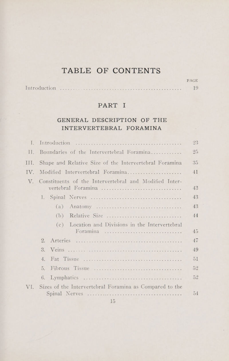 TABLE OF CONTENTS PAGE eC) pie Siena eae Gig 9 ne Nes i Rae ENG, Sera rere 19 PART 1} GENERAL DESCRIPTION OF THE INTERVERTEBRAL FORAMINA hn Cen oe Sox cane Gh ei SURE ATES xem oh 23 I. Boundaries of the Intervertebral Poramina.......... oa 25 III. Shape and Relative Size of the Intervertebral Foramina 30 lV... Modthed Intervertebral Poramings.. occ nui aacvie des. 4] V. Constituents of the Intervertebral and Modified Inter- WERENT at OL NS, oo og he imho Sg eee ee Se 43 tert SC ewes goo 8 es ace ee ORR ew ae ae 43 Chee GIN Ty ere es A Aine oa ty ee EMG oo 48 Chey Mepiaites NIZE anh sie Kae ORs ee wee oe 44 (c) Location and Divisions in the Intervertebral OUD ee hc eon ies sf aebee ooo SoD 45 eae Pal benny eae OS Penge as Fee I, 3 ce 47 i CAMA ee ic oS tad ae koe Meat KAS Rae 49 en ate. Ee 6) Ps ae othe eR a Ae okie bee ote Re ol fied VIP ON MEER 0 MRE STAN Winco Sel erens Oe ih oe ate oe 52 NRE Bo oe gee ee a en eed UR es ne are SON 2 nr Aen 52 VI. Sizes of the Intervertebral Foramina as Compared to the LE Me Co ce an ale ae, A i eee Re ae nee 54