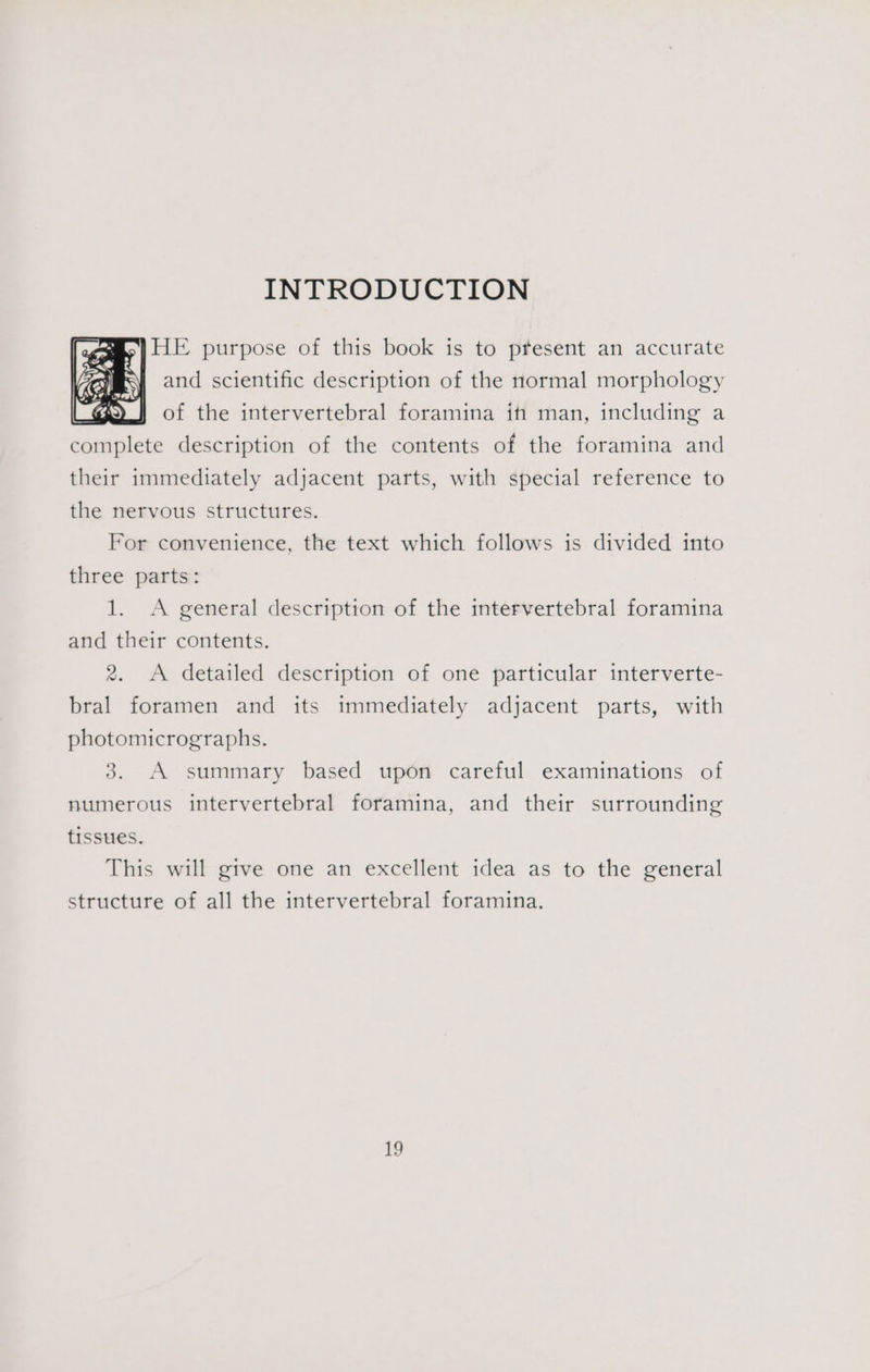INTRODUCTION a) HE purpose of this book is to present an accurate and scientific description of the normal morphology of the intervertebral foramina if man, including a complete description of the contents of the foramina and their immediately adjacent parts, with special reference to the nervous structures. For convenience, the text which follows is divided into three parts: 1. <A general description of the intervertebral foramina and their contents. 2. A detailed description of one particular interverte- bral foramen and its immediately adjacent parts, with photomicrographs. 3. A summary based upon careful examinations of numerous intervertebral foramina, and their surrounding tissues. This will gtve one an excellent idea as to the general structure of all the intervertebral foramina.