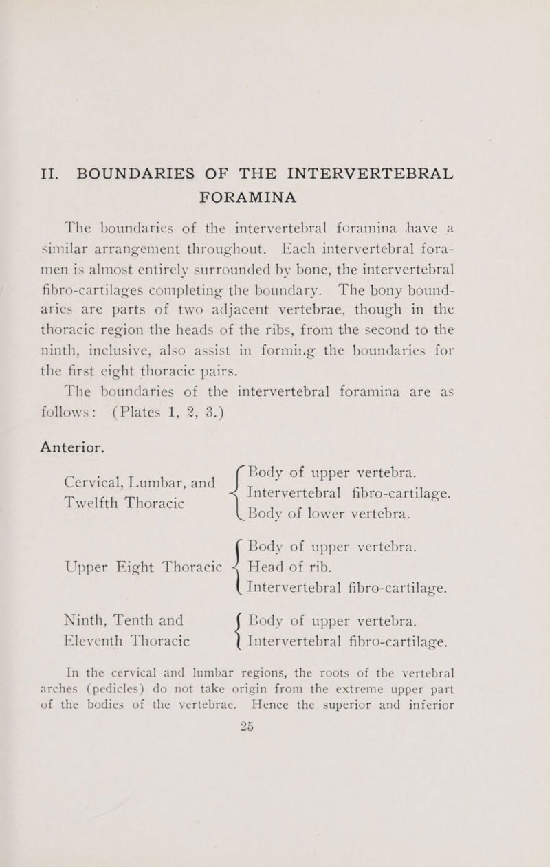 II. BOUNDARIES OF THE INTERVERTEBRAL FORAMINA The boundaries of the intervertebral foramina have a similar arrangement throughout. Each intervertebral fora- men is almost entirely surrounded by bone, the intervertebral fibro-cartilages completing the boundary. The bony bound- aries are parts of two adjacent vertebrae, though in the thoracic region the heads of the ribs, from the second to the ninth, inclusive, also assist in forming the boundaries for the first eight thoracic pairs. The boundaries of the intervertebral foramina are as follows :- (Plates 1, 2; 3.) Anterior. Body of bra. Cervical, Lumbar, and i i a altel Int -cartilage. Twelfth Thoracic ntervertebral fibro-cartilage Body of lower vertebra. Body of upper vertebra. Upper Eight Thoracic ~ Head of rib. Intervertebral fibro-cartilage. Eleventh Thoracic Ninth, Tenth and Body of upper vertebra. Intervertebral fibro-cartilage. In the cervical and lumbar regions, the roots of the vertebral arches (pedicles) do not take origin from the extreme upper part of the bodies of the vertebrae. Hence the superior and inferior