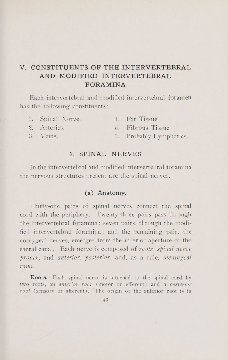 V. CONSTITUENTS OF THE INTERVERTEBRAL AND MODIFIED INTERVERTEBRAL FORAMINA Each intervertebral and modified intervertebral foramen has the following constituents ; 1, Spinal Nerve, 4. Fat Tissue. 2. Arteries. 5. Fibrous Tissue a, “Vetus. 6. Probably Lymphatics. 1, SPINAL NERVES In the intervertebral and modified intervertebral foramina the nervous structures present are the spinal nerves. (a) Anatomy. Thirty-one pairs of spinal nerves connect the spinal cord with the periphery. Twenty-three pairs pass through the intervertebral foramina; seven pairs, through the modi- fied intervertebral foramina; and the remaining pair, the coccygeal nerves, emerges from the inferior aperture of the sacral canal. Each nerve is composed of roots, spinal nerve proper, and anterior, posterior, and, as a rule, meningeal ram. Roots. Each spinal nerve is attached to the spinal cord by two roots, an anterior root (motor or efferent) and a posterior root (sensory or afferent). The origin of the anterior root is in 45