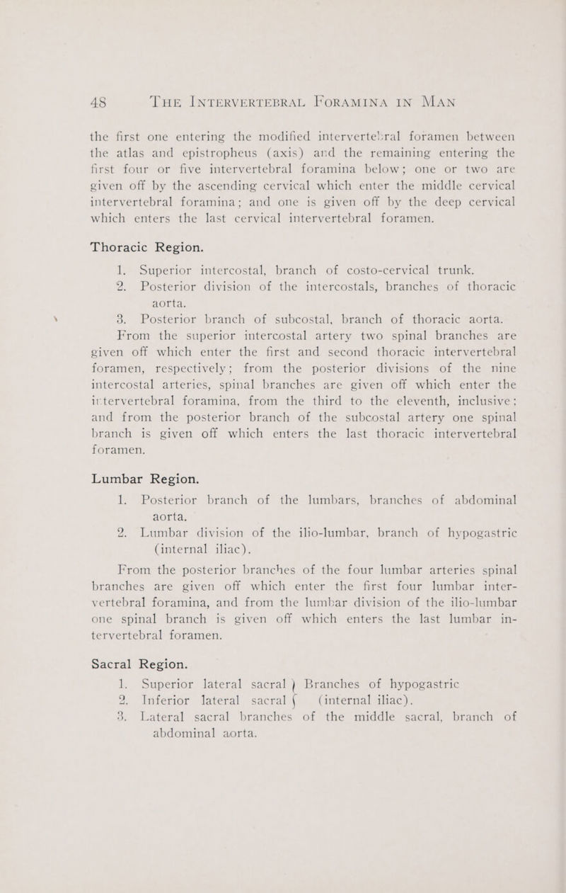 the first one entering the modified intervertebral foramen between the atlas and epistropheus (axis) and the remaining entering the first four or five intervertebral foramina below; one or two are given off by the ascending cervical which enter the middle cervical intervertebral foramina; and one is given off by the deep cervical which enters the last cervical intervertebral foramen. Thoracic Region. 1. Superior intercostal, branch of costo-cervical trunk. 2. Posterior division of the intercostals, branches of thoracic aorta. 3. Posterior branch of subcostal, branch of thoracic aorta. From the superior intercostal artery two spinal branches are given off which enter the first and second thoracic intervertebral foramen, respectively; from the posterior divisions of the nine intercostal arteries, spinal branches are given off which enter the intervertebral foramina, from the third to the eleventh, inclusive; and from the posterior branch of the subcostal artery one spinal branch is given off which enters the last thoracic intervertebral foramen. Lumbar Region. 1. Posterior branch of the lumbars, branches of abdominal aorta. 2. Lumbar division of the ilio-lumbar, branch of hypogastric (internal iliac). From the posterior branches of the four lumbar arteries spinal branches are given off which enter the first four lumbar inter- vertebral foramina, and from the lumbar division of the ilio-lumbar one spinal branch is given off which enters the last lumbar in- tervertebral foramen. Sacral Region. 1. Superior lateral sacral) Branches of hypogastric Inferior lateral sacral | (internal iliac). Lateral sacral branches of the middle sacral, branch of abdominal aorta. bo co