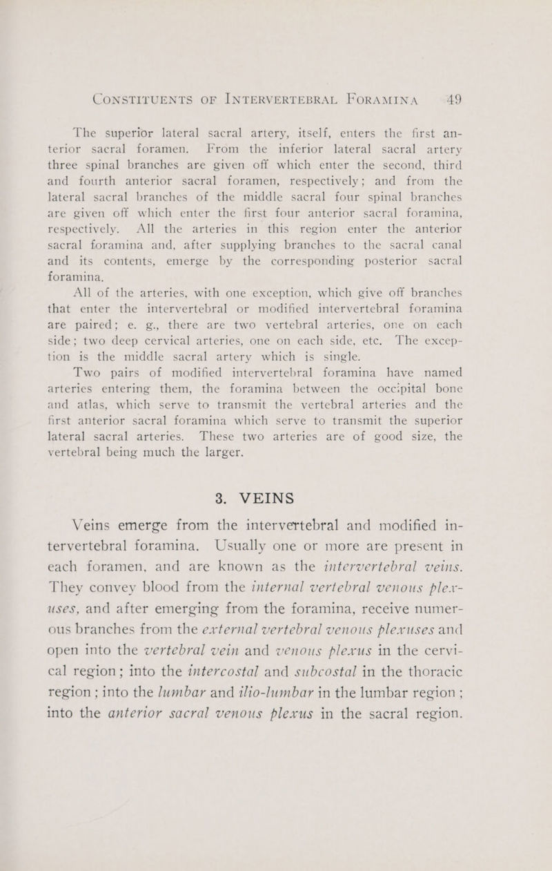 The superior lateral sacral artery, itself, enters the first an- terior sacral foramen. From the inferior lateral sacral artery three spinal branches are given off which enter the second, third and fourth anterior sacral foramen, respectively; and from the lateral sacral branches of the middle sacral four spinal branches are given off which enter the first four anterior sacral foramina, respectively. All the arteries in this region enter the anterior sacral foramina and, after supplying branches to the sacral canal and its contents, emerge by the corresponding posterior sacral foramina, All of the arteries, with one exception, which give off branches that enter the intervertebral or modified intervertebral foramina are paired; e. g., there are two vertebral arteries, one on each side; two deep cervical arteries, one on each side, etc. The excep- tion is the middle sacral artery which is single. Two pairs of modified intervertebral foramina have named arteries entering them, the foramina between the occipital bone and atlas, which serve to transmit the vertebral arteries and the first anterior sacral foramina which serve to transmit the superior lateral sacral arteries. These two arteries are of good size, the vertebral being much the larger. 3. VEINS Veins emerge from the intervertebral and modified in- tervertebral foramina. Usually one or more are present in each foramen, and are known as the intervertebral veins. They convey blood from the internal vertebral venous ple.- uses, and after emerging from the foramina, receive numer- ous branches from the external vertebral venous plexuses and open into the vertebral vein and venous plexus in the cervi- cal region; into the intercostal and subcostal in the thoracic region ; into the Jumbar and ilio-lumbar in the lumbar region ; into the anterior sacral venous plexus in the sacral region.