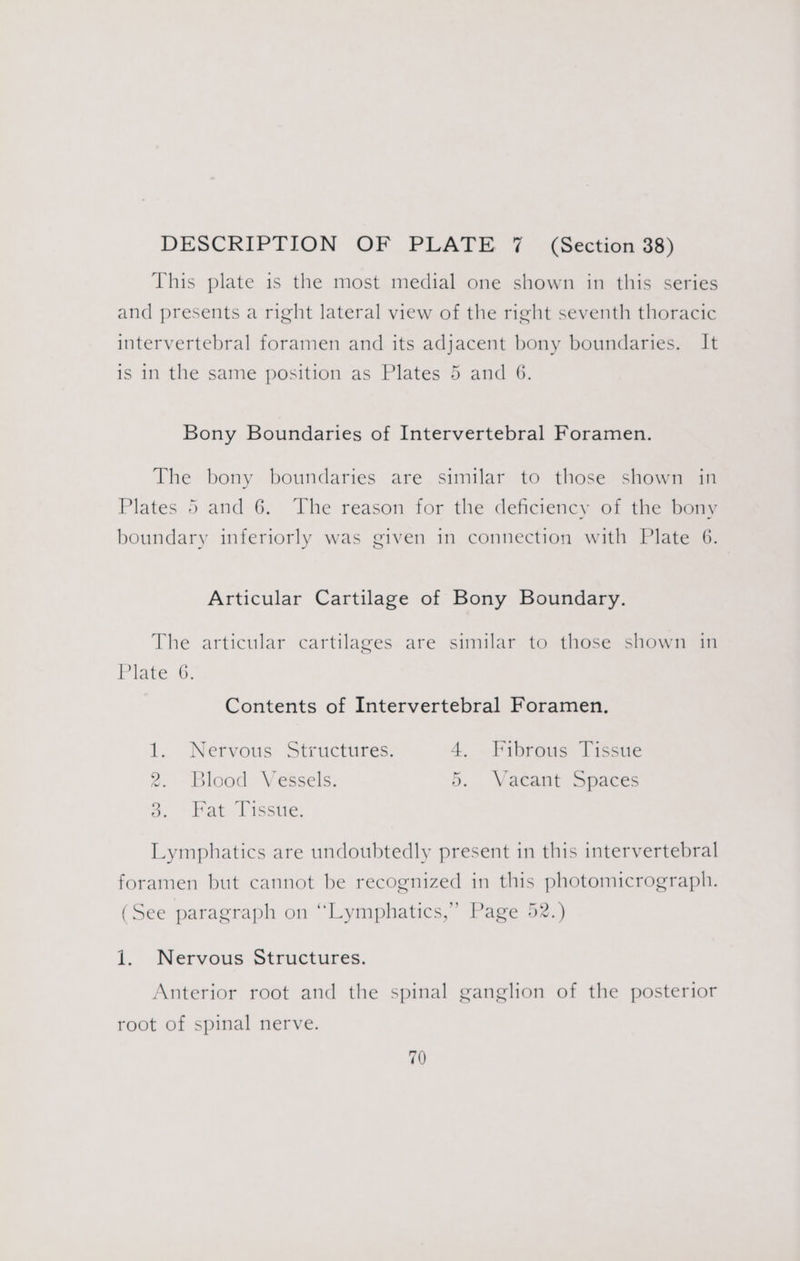 This plate is the most medial one shown in this series and presents a right lateral view of the right seventh thoracic intervertebral foramen and its adjacent bony boundaries. It is in the same position as Plates 5 and 6. Bony Boundaries of Intervertebral Foramen. The bony boundaries are similar to those shown in Plates 5 and 6. The reason for the deficiency of the bony boundary inferiorly was given in connection with Plate 6. Articular Cartilage of Bony Boundary. The articular cartilages are similar to those shown in Plate 6. Contents of Intervertebral Foramen. bat Nervous Structures. 4, Fibrous Tissue Blood Vessels. 5. Vaeant Spaces Fat Tissue. ra) rd ( Lymphatics are undoubtedly present in this intervertebral foramen but cannot be recognized in this photomicrograph. (See paragraph on “Lymphatics,”’ Page 52.) i. Nervous Structures. Anterior root and the spinal ganglion of the posterior root of spinal nerve.
