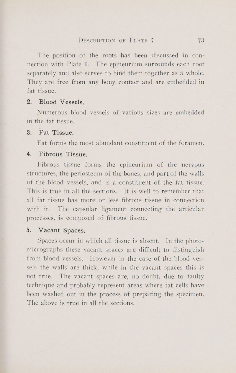 The position of the roots has been discussed in con- nection with Plate 6. The epineurium surrounds each root separately and also serves to bind them together as a whole. They are free from any bony contact and are embedded in fat tissue. 2. Blood Vessels. Numerous blood vessels of various sizes are embedded in the fat tissue. 3. Fat Tissue. Fat forms the most abundant constituent of the foramen. 4. Fibrous Tissue. Fibrous tissue forms the epineurium of the nervous structures, the periosteum of the bones, and part of the walls of the blood vessels, and is a constituent of the fat tissue. This is true in all the sections. It is well to remember that all fat tissue has more or less fibrous tissue in connection with it. The capsular ligament connecting the articular processes, 1s composed of fibrous tissue. 5. Vacant Spaces. Spaces occur in which all tissue is absent. In the photo- micrographs these vacant spaces are difficult to distinguish from blood vessels. However in the case of the blood ves- sels the walls are thick, while in the vacant spaces this is not true. The vacant spaces are, no doubt, due to faulty technique and ‘probably represent areas where fat cells have been washed out in the process of preparing the specimen. The above is true in all the sections.