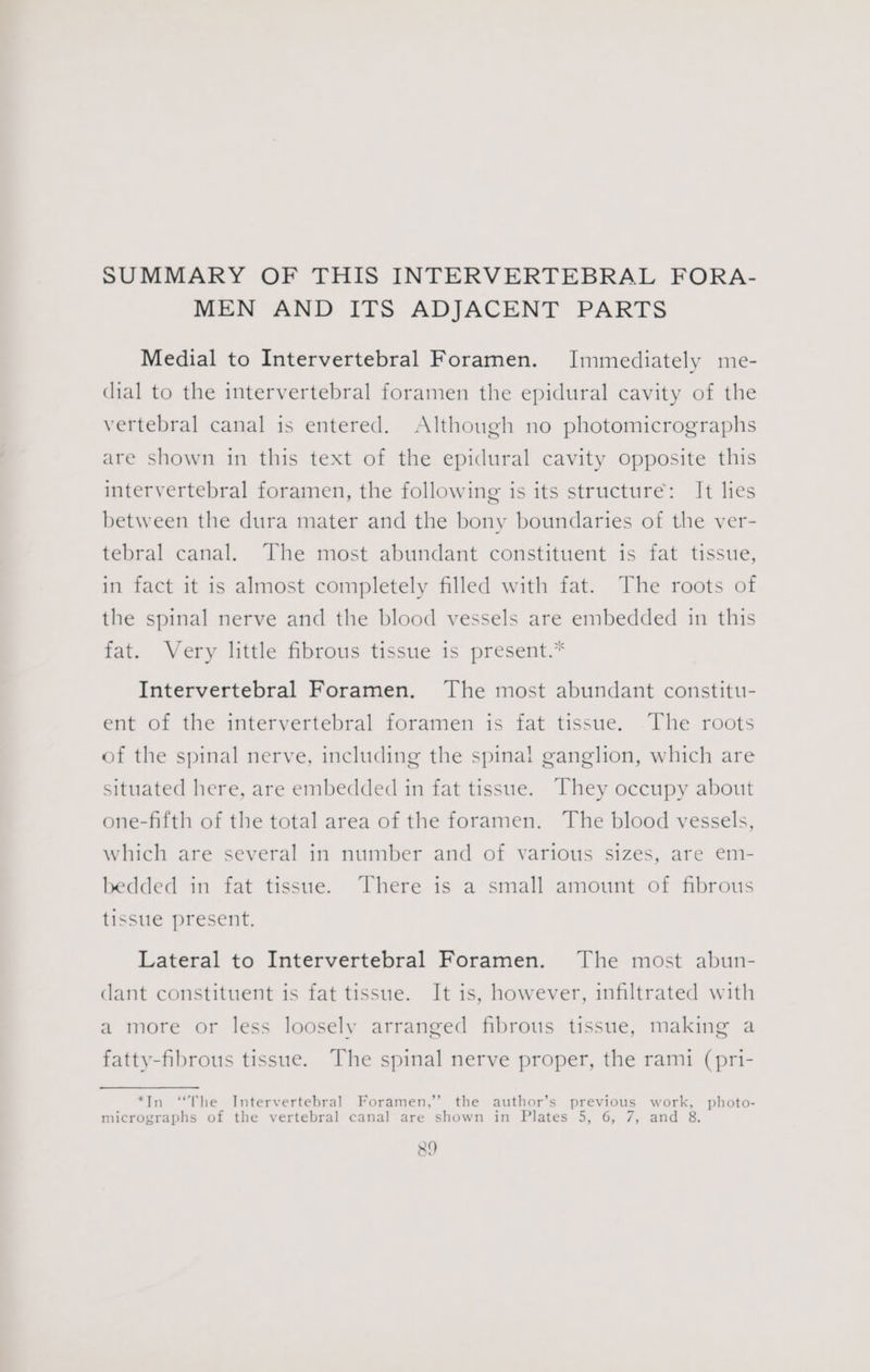 SUMMARY OF THIS INTERVERTEBRAL FORA- MEN AND ITS ADJACENT PARTS Medial to Intervertebral Foramen. Immediately me- dial to the intervertebral foramen the epidural cavity of the vertebral canal is entered. Although no photomicrographs are shown in this text of the epidural cavity opposite this intervertebral foramen, the following is its structure: It lies between the dura mater and the bony boundaries of the ver- tebral canal. The most abundant constituent is fat tissue, in fact it is almost completely filled with fat. The roots of the spinal nerve and the blood vessels are embedded in this fat. Very little fibrous tissue is present.* Intervertebral Foramen. The most abundant constitu- ent of the intervertebral foramen is fat tissue. The roots of the spinal nerve, including the spinal ganglion, which are situated here, are embedded in fat tissue. They occupy about one-fifth of the total area of the foramen. The blood vessels, which are several in number and of various sizes, are em- bedded in fat tissue. There is a small amount of fibrous tissue present. Lateral to Intervertebral Foramen. The most abun- dant constituent is fat tissue. It is, however, infiltrated with a more or less loosely arranged fibrous tissue, making a fatty-fibrous tissue. The spinal nerve proper, the rami (pri- *In “The Intervertebral Foramen,”’ the author’s previous work, photo- micrographs of the vertebral canal are shown in Plates 5, 6, 7, and 8.