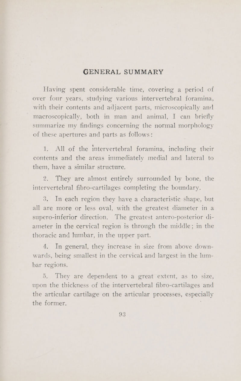 GENERAL SUMMARY Having spent considerable time, covering a period of over four years, studying various intervertebral foramina, with their contents and adjacent parts, microscopically and macroscopically, both in man and animal, I can _ briefly summarize my findings concerning the normal morphology of these apertures and parts as follows: 1. All of the intervertebral foramina, including their contents and the areas immediately medial and lateral to them, have a similar structure. 2. They are almost entirely surrounded by bone, the intervertebral fibro-cartilages completing the boundary. 3. In each region they have a characteristic shape, but all are more or less oval, with the greatest diameter in a supero-inferior direction. The greatest antero-posterior di- ameter in the cervical region is through the middle; in the thoracic and lumbar, in the upper part. 4, In general, they increase in size from above down- wards, being smallest in the cervical and largest in the lum- bar regions. 5. They are dependent to a great extent, as to size, upon the thickness of the intervertebral fibro-cartilages and the articular cartilage on the articular processes, especially the former. ;