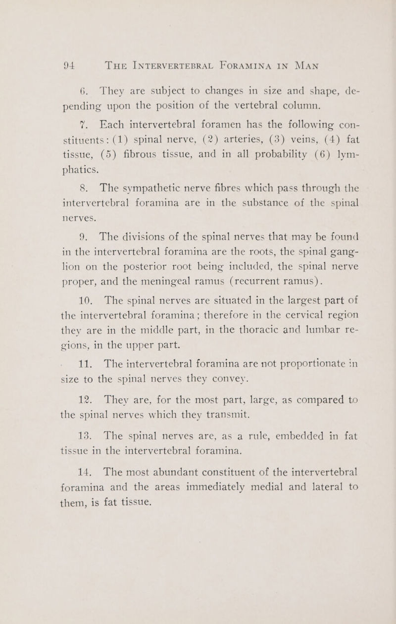 6. They are subject to changes in size and shape, de- pending upon the position of the vertebral column. 7. Each intervertebral foramen has the following con- stituents: (1) spinal nerve, (2) arteries, (3) veins, (4) fat tissue, (5) fibrous tissue, and in all probability (6) lym- phatics. 8. The sympathetic nerve fibres which pass through the intervertebral foramina are in the substance of the spinal nerves. 9. The divisions of the spinal nerves that may be found in the intervertebral foramina are the roots, the spinal gang- lion on the posterior root being included, the spinal nerve proper, and the meningeal ramus (recurrent ramus). 10. The spinal nerves are situated in the largest part of the intervertebral foramina; therefore in the cervical region they are in the middle part, in the thoracic and lumbar re- gions, in the upper part. 11. The intervertebral foramina are not proportionate in size to the spinal nerves they convey. 12. They are, for the most part, large, as compared to the spinal nerves which they transmit. 13. The spinal nerves are, as a rule, embedded in fat tissue in the intervertebral foramina. 14. The most abundant constituent of the intervertebral foramina and the areas immediately medial and lateral to them, is fat tissue.