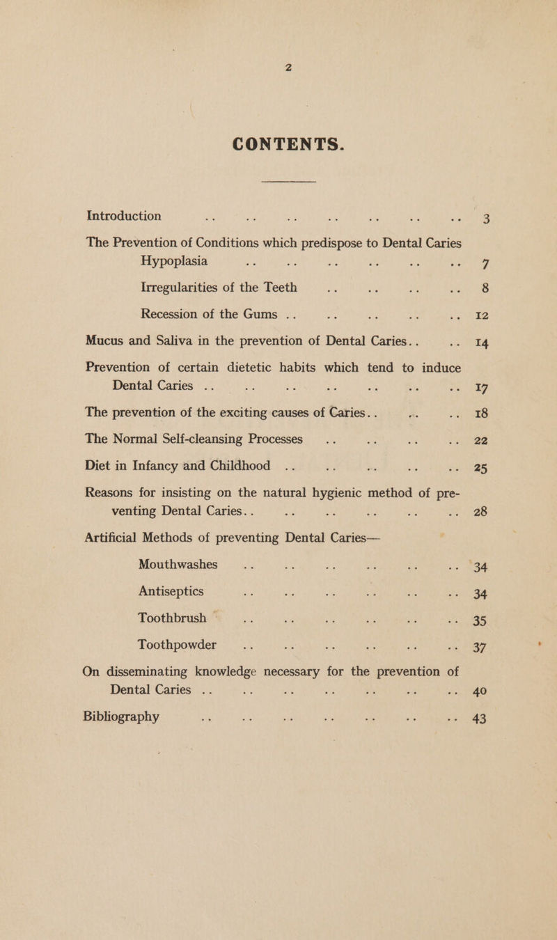 CONTENTS. Introduction The Prevention of Conditions which predispose to Dental Caries Hypoplasia Irregularities of the Teeth Recession of the Gums .. Mucus and Saliva in the prevention of Dental Caries. . Prevention of certain dietetic habits which tend to induce Dental Caries .. The prevention of the exciting causes of Caries. . The Normal Self-cleansing Processes Diet in Infancy and Childhood Reasons for insisting on the natural hygienic method of pre- venting Dental Caries. . Artificial Methods of preventing Dental Caries— Mouthwashes Antiseptics Toothbrush — Toothpowder On disseminating knowledge necessary for the prevention of Dental Caries .. Bibliography 40 43
