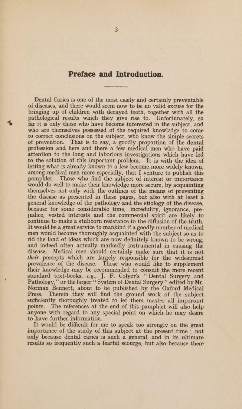 Preface and Introduction. Dental Caries is one of the most easily and certainly preventable of diseases, and there would seem now to be no valid excuse for the bringing up of children with decayed teeth, together with all the pathological results which they give rise to. Unfortunately, so far it is only those who have become interested in the subject, and who are themselves possessed of the required knowledge to come to correct conclusions on the subject, who know the simple secrets of prevention. That is to say, a goodly proportion of the dental profession and here and there a few medical men who have paid attention to the long and laborious investigations which have led to the solution of this important problem. It is with the idea of letting what is already known to a few become more widely known, among medical men more especially, that I venture to publish this pamphlet. Those who find the subject of interest or importance would do well to make their knowledge more secure, by acquainting themselves not only with the outlines of the means of preventing the disease as presented in these pages, but also with at least a general knowledge of the pathology and the etiology of the disease, because for some considerable time, incredulity, ignorance, pre- judice, vested interests and the commercial spirit are likely to continue to make a stubborn resistance to the diffusion of the truth. It would be a great service to mankind if a goodly number of medical men would become thoroughly acquainted with the subject so as to rid the land of ideas which are now definitely known to be wrong, and indeed often actually markedly instrumental in causing the disease. Medical men should certainly make sure that it is not thety precepts which are largely responsible for the widespread prevalence of the disease. Those who would like to supplement their knowledge may be recommended to consult the more recent standard text-books, ¢.g., J. F. Colyer’s ‘‘ Dental Surgery and Pathology,” or the larger ‘‘ System of Dental Surgery’ edited by Mr. Norman Bennett, about to be published by the Oxford Medical Press. Therein they will find the ground work of the subject sufficiently thoroughly treated to let them master all important points. The references at the end of this pamphlet will also help anyone with regard to any special point on which he may desire to have further information. It would be difficult for me to speak too strongly on the great importance of the study of this subject at the present time ; not only because dental caries is such a general, and in its ultimate results so frequently such a fearful scourge, but also because there