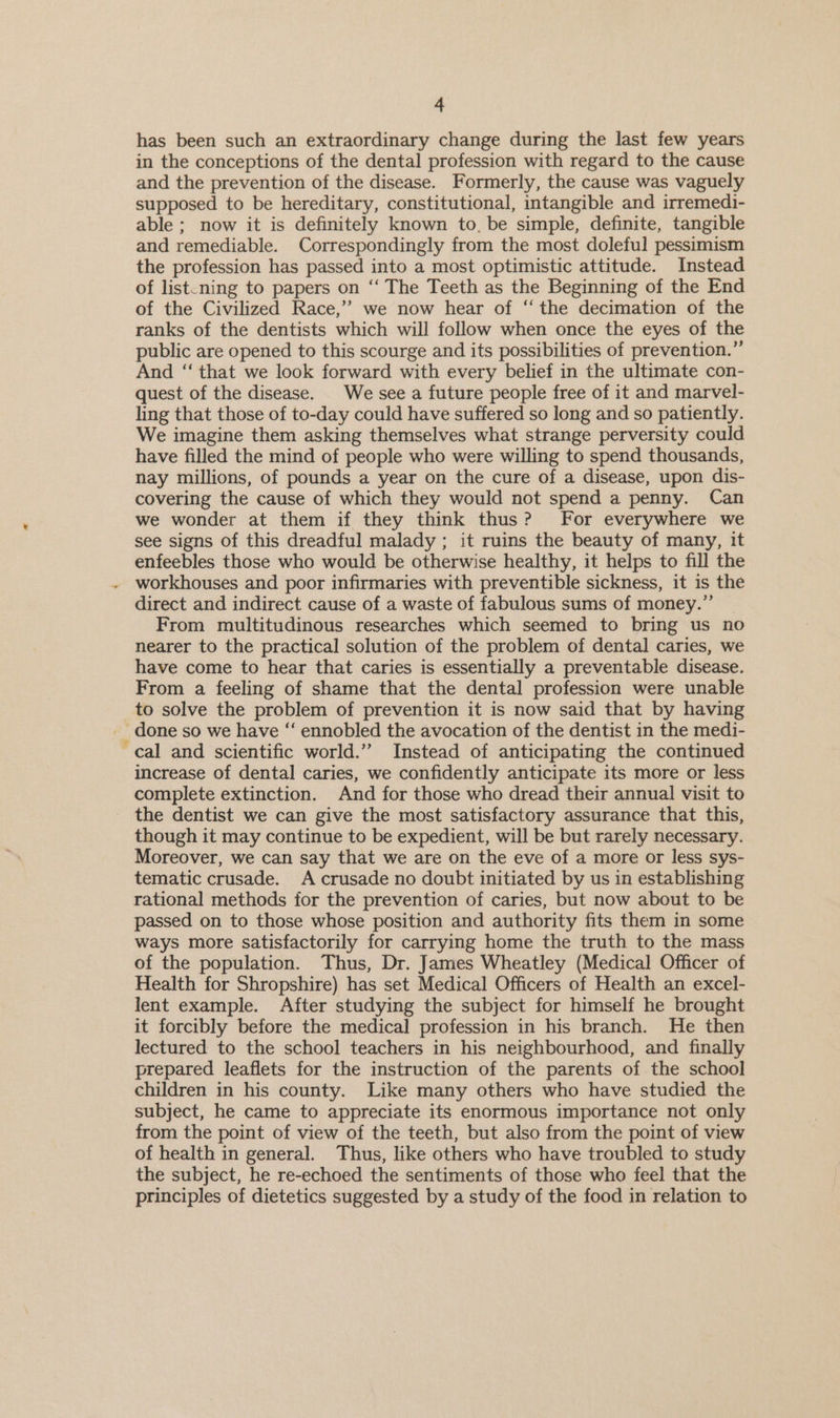 has been such an extraordinary change during the last few years in the conceptions of the dental profession with regard to the cause and the prevention of the disease. Formerly, the cause was vaguely supposed to be hereditary, constitutional, intangible and irremedi- able ; now it is definitely known to. be simple, definite, tangible and remediable. Correspondingly from the most doleful pessimism the profession has passed into a most optimistic attitude. Instead of list.ning to papers on ‘‘ The Teeth as the Beginning of the End of the Civilized Race,” we now hear of ‘the decimation of the ranks of the dentists which will follow when once the eyes of the public are opened to this scourge and its possibilities of prevention.”’ And ‘“‘ that we look forward with every belief in the ultimate con- quest of the disease. We see a future people free of it and marvel- ling that those of to-day could have suffered so long and so patiently. We imagine them asking themselves what strange perversity could have filled the mind of people who were willing to spend thousands, nay millions, of pounds a year on the cure of a disease, upon dis- covering the cause of which they would not spend a penny. Can we wonder at them if they think thus? For everywhere we see signs of this dreadful malady ; it ruins the beauty of many, it enfeebles those who would be otherwise healthy, it helps to fill the _ workhouses and poor infirmaries with preventible sickness, it is the direct and indirect cause of a waste of fabulous sums of money.” From multitudinous researches which seemed to bring us no nearer to the practical solution of the problem of dental caries, we have come to hear that caries is essentially a preventable disease. From a feeling of shame that the dental profession were unable to solve the problem of prevention it is now said that by having cal and scientific world.” Instead of anticipating the continued increase of dental caries, we confidently anticipate its more or less complete extinction. And for those who dread their annual visit to _ the dentist we can give the most satisfactory assurance that this, though it may continue to be expedient, will be but rarely necessary. Moreover, we can say that we are on the eve of a more or less sys- tematic crusade. A crusade no doubt initiated by us in establishing rational methods for the prevention of caries, but now about to be passed on to those whose position and authority fits them in some ways more satisfactorily for carrying home the truth to the mass of the population. Thus, Dr. James Wheatley (Medical Officer of Health for Shropshire) has set Medical Officers of Health an excel- lent example. After studying the subject for himself he brought it forcibly before the medica] profession in his branch. He then lectured to the school teachers in his neighbourhood, and finally prepared leaflets for the instruction of the parents of the school children in his county. Like many others who have studied the subject, he came to appreciate its enormous importance not only from the point of view of the teeth, but also from the point of view of health in general. Thus, like others who have troubled to study the subject, he re-echoed the sentiments of those who feel that the principles of dietetics suggested by a study of the food in relation to