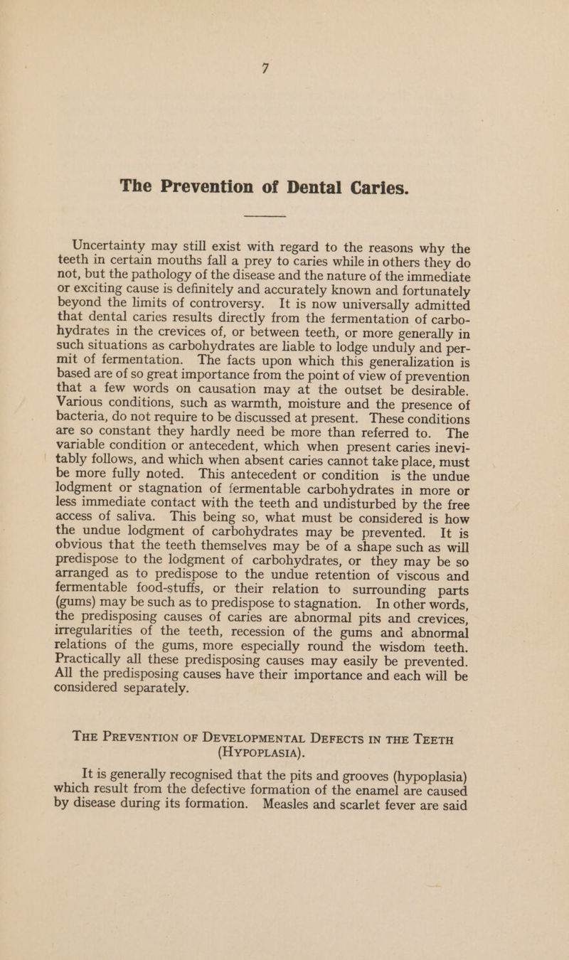 The Prevention of Dental Caries. See Uncertainty may still exist with regard to the reasons why the teeth in certain mouths fall a prey to caries while in others they do not, but the pathology of the disease and the nature of the immediate or exciting cause is definitely and accurately known and fortunately beyond the limits of controversy. It is now universally admitted that dental caries results directly from the fermentation of carbo- hydrates in the crevices of, or between teeth, or more generally in such situations as carbohydrates are liable to lodge unduly and per- mit of fermentation. The facts upon which this generalization is based are of so great importance from the point of view of prevention that a few words on causation may at the outset be desirable. Various conditions, such as warmth, moisture and the presence of bacteria, do not require to be discussed at present. These conditions are so constant they hardly need be more than referred to. The variable condition or antecedent, which when present caries inevi- _ tably follows, and which when absent caries cannot take place, must be more fully noted. This antecedent or condition is the undue lodgment or stagnation of fermentable carbohydrates in more or less immediate contact with the teeth and undisturbed by the free access of saliva. This being so, what must be considered is how the undue lodgment of carbohydrates may be prevented. It is obvious that the teeth themselves may be of a shape such as will predispose to the lodgment of carbohydrates, or they may be so arranged as to predispose to the undue retention of viscous and fermentable food-stuffs, or their relation to surrounding parts (gums) may be such as to predispose to stagnation. In other words, the predisposing causes of caries are abnormal pits and crevices, irregularities of the teeth, recession of the gums and abnormal relations of the gums, more especially round the wisdom teeth. Practically all these predisposing causes may easily be prevented. All the predisposing causes have their importance and each will be considered separately. THE PREVENTION OF DEVELOPMENTAL DEFECTS IN THE TEETH (HYPOPLASIA). It is generally recognised that the pits and grooves (hypoplasia) which result from the defective formation of the enamel are caused by disease during its formation. Measles and scarlet fever are said