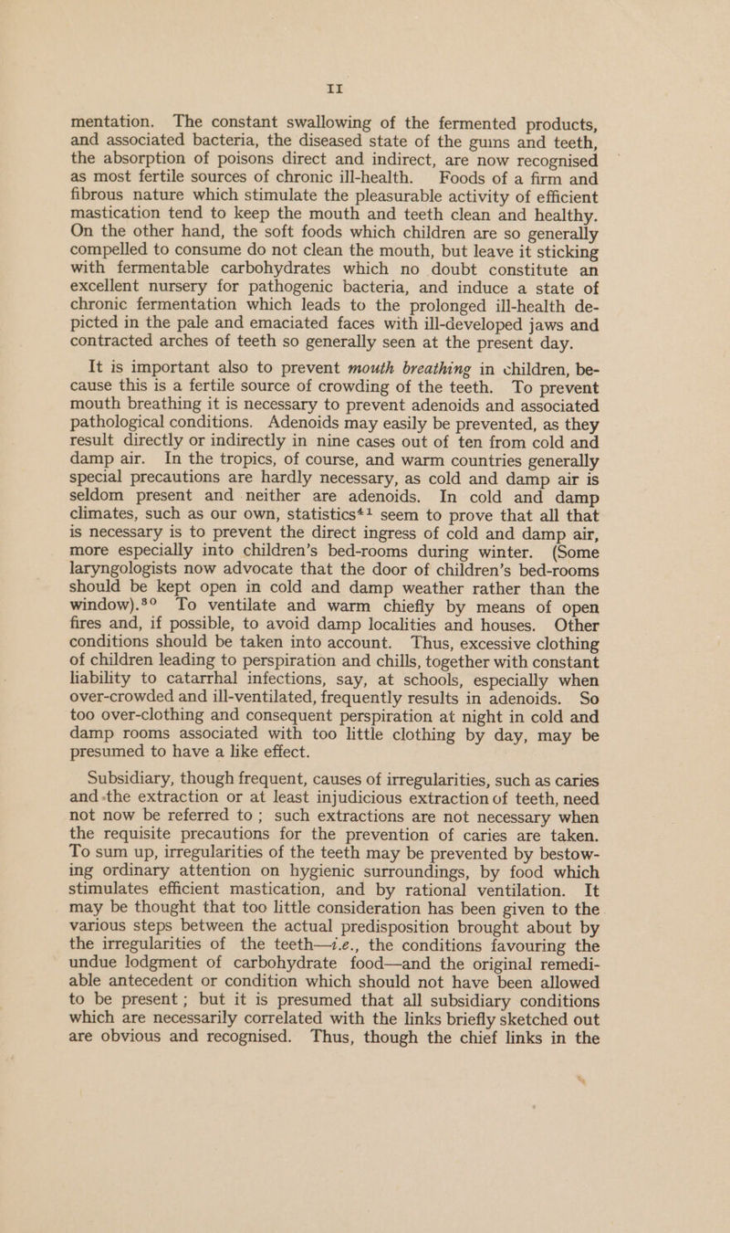 It mentation. The constant swallowing of the fermented products, and associated bacteria, the diseased state of the gums and teeth, the absorption of poisons direct and indirect, are now recognised as most fertile sources of chronic ill-health. Foods of a firm and fibrous nature which stimulate the pleasurable activity of efficient mastication tend to keep the mouth and teeth clean and healthy. On the other hand, the soft foods which children are so generally compelled to consume do not clean the mouth, but leave it sticking with fermentable carbohydrates which no doubt constitute an excellent nursery for pathogenic bacteria, and induce a state of chronic fermentation which leads to the prolonged ill-health de- picted in the pale and emaciated faces with ill-developed jaws and contracted arches of teeth so generally seen at the present day. It is important also to prevent mouth breathing in children, be- cause this is a fertile source of crowding of the teeth. To prevent mouth breathing it is necessary to prevent adenoids and associated pathological conditions. Adenoids may easily be prevented, as they result directly or indirectly in nine cases out of ten from cold and damp air. In the tropics, of course, and warm countries generally special precautions are hardly necessary, as cold and damp air is seldom present and neither are adenoids. In cold and damp climates, such as our own, statistics*+! seem to prove that all that is necessary is to prevent the direct ingress of cold and damp air, more especially into children’s bed-rooms during winter. (Some laryngologists now advocate that the door of children’s bed-rooms should be kept open in cold and damp weather rather than the window).°° To ventilate and warm chiefly by means of open fires and, if possible, to avoid damp localities and houses. Other conditions should be taken into account. Thus, excessive clothing of children leading to perspiration and chills, together with constant lability to catarrhal infections, say, at schools, especially when over-crowded and ill-ventilated, frequently results in adenoids. So too over-clothing and consequent perspiration at night in cold and damp rooms associated with too little clothing by day, may be presumed to have a like effect. Subsidiary, though frequent, causes of irregularities, such as caries and -the extraction or at least injudicious extraction of teeth, need not now be referred to; such extractions are not necessary when the requisite precautions for the prevention of caries are taken. To sum up, irregularities of the teeth may be prevented by bestow- ing ordinary attention on hygienic surroundings, by food which stimulates efficient mastication, and by rational ventilation. It may be thought that too little consideration has been given to the. various steps between the actual predisposition brought about by the irregularities of the teeth—.e., the conditions favouring the undue lodgment of carbohydrate food—and the original remedi- able antecedent or condition which should not have been allowed to be present ; but it is presumed that all subsidiary conditions which are necessarily correlated with the links briefly sketched out are obvious and recognised. Thus, though the chief links in the