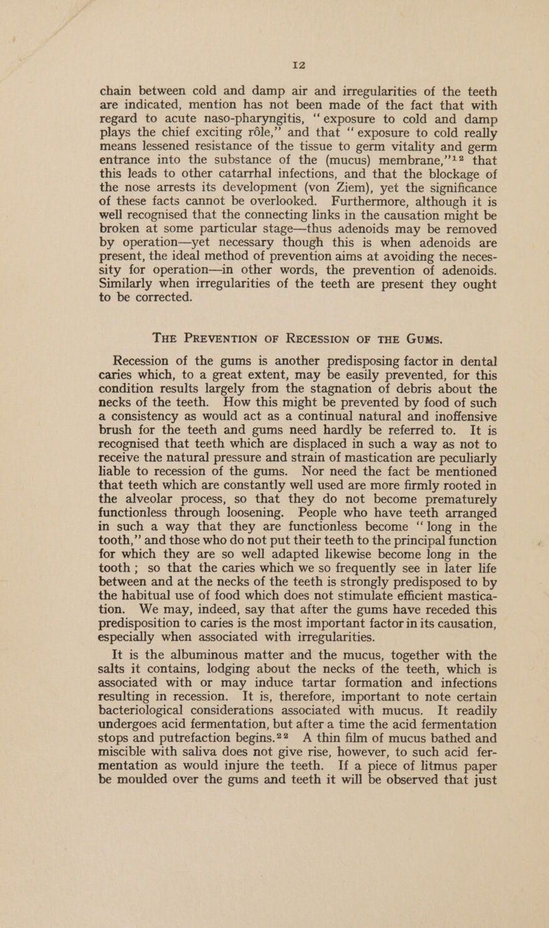 chain between cold and damp air and irregularities of the teeth are indicated, mention has not been made of the fact that with regard to acute naso-pharyngitis, ‘“‘exposure to cold and damp plays the chief exciting réle,”’ and that “exposure to cold really means lessened resistance of the tissue to germ vitality and germ entrance into the substance of the (mucus) membrane,”+? that this leads to other catarrhal infections, and that the blockage of the nose arrests its development (von Ziem), yet the significance of these facts cannot be overlooked. Furthermore, although it is well recognised that the connecting links in the causation might be broken at some particular stage—thus adenoids may be removed by operation—yet necessary though this is when adenoids are present, the ideal method of prevention aims at avoiding the neces- sity for operation—in other words, the prevention of adenoids. Similarly when irregularities of the teeth are present they ought to be corrected. THE PREVENTION OF RECESSION OF THE GUMS. Recession of the gums is another predisposing factor in dental caries which, to a great extent, may be easily prevented, for this condition results largely from the stagnation of debris about the necks of the teeth. How this might be prevented by food of such a consistency as would act as a continual natural and inoffensive brush for the teeth and gums need hardly be referred to. It is recognised that teeth which are displaced in such a way as not to receive the natural pressure and strain of mastication are peculiarly hable to recession of the gums. Nor need the fact be mentioned that teeth which are constantly well used are more firmly rooted in the alveolar process, so that they do not become prematurely functionless through loosening. People who have teeth arranged in such a way that they are functionless become ‘long in the tooth,” and those who do not put their teeth to the principal function for which they are so well adapted likewise become long in the tooth ; so that the caries which we so frequently see in later life between and at the necks of the teeth is strongly predisposed to by the habitual use of food which does not stimulate efficient mastica- tion. We may, indeed, say that after the gums have receded this predisposition to caries is the most important factor in its causation, especially when associated with irregularities. It is the albuminous matter and the mucus, together with the salts it contains, lodging about the necks of the teeth, which is associated with or may induce tartar formation and infections resulting in recession. It is, therefore, important to note certain bacteriological considerations associated with mucus. It readily undergoes acid fermentation, but after a time the acid fermentation stops and putrefaction begins.?2 A thin film of mucus bathed and miscible with saliva does not give rise, however, to such acid fer- mentation as would injure the teeth. If a piece of litmus paper be moulded over the gums and teeth it will be observed that just