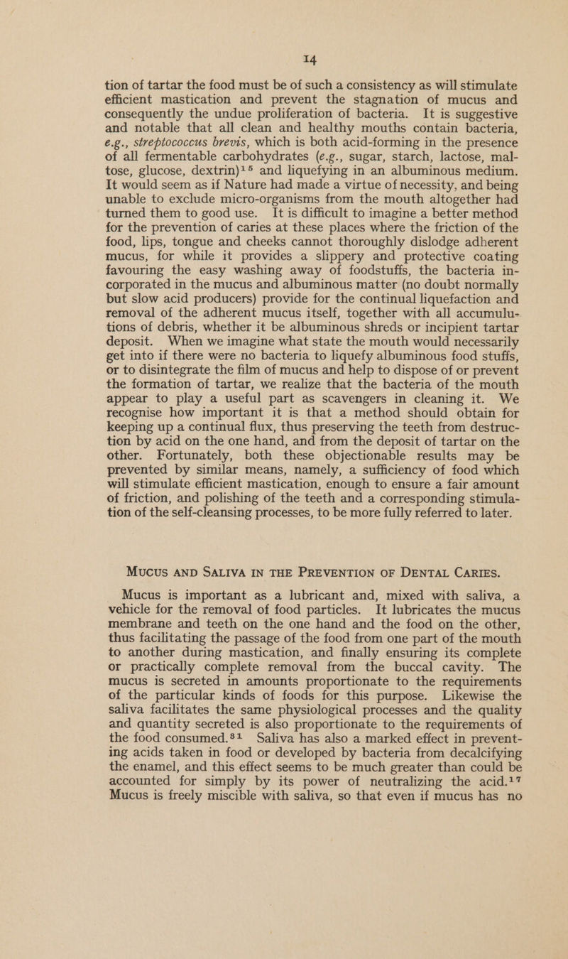 tion of tartar the food must be of such a consistency as will stimulate efficient mastication and prevent the stagnation of mucus and consequently the undue proliferation of bacteria. It is suggestive and notable that all clean and healthy mouths contain bacteria, e.g., streptococcus brevis, which is both acid-forming in the presence of all fermentable carbohydrates (¢.g., sugar, starch, lactose, mal- tose, glucose, dextrin)+® and liquefying in an albuminous medium. It would seem as if Nature had made a virtue of necessity, and being unable to exclude micro-organisms from the mouth altogether had turned them to good use. It is difficult to imagine a better method for the prevention of caries at these places where the friction of the food, lips, tongue and cheeks cannot thoroughly dislodge adherent mucus, for while it provides a slippery and protective coating favouring the easy washing away of foodstuffs, the bacteria in- corporated in the mucus and albuminous matter (no doubt normally but slow acid producers) provide for the continual liquefaction and removal of the adherent mucus itself, together with all accumulu- tions of debris, whether it be albuminous shreds or incipient tartar deposit. When we imagine what state the mouth would necessarily get into if there were no bacteria to liquefy albuminous food stuffs, or to disintegrate the film of mucus and help to dispose of or prevent the formation of tartar, we realize that the bacteria of the mouth appear to play a useful part as scavengers in cleaning it. We recognise how important it is that a method should obtain for keeping up a continual flux, thus preserving the teeth from destruc- tion by acid on the one hand, and from the deposit of tartar on the other. Fortunately, both these objectionable results may be prevented by similar means, namely, a sufficiency of food which will stimulate efficient mastication, enough to ensure a fair amount of friction, and polishing of the teeth and a corresponding stimula- tion of the self-cleansing processes, to be more fully referred to later. Mucus AND SALIVA IN THE PREVENTION OF DENTAL CARIES. _ Mucus is important as a lubricant and, mixed with saliva, a vehicle for the removal of food particles. It lubricates the mucus membrane and teeth on the one hand and the food on the other, thus facilitating the passage of the food from one part of the mouth to another during mastication, and finally ensuring its complete or practically complete removal from the buccal cavity. The mucus is secreted in amounts proportionate to the requirements of the particular kinds of foods for this purpose. Likewise the saliva facilitates the same physiological processes and the quality and quantity secreted is also proportionate to the requirements of the food consumed.*+ Saliva has also a marked effect in prevent- ing acids taken in food or developed by bacteria from decalcifying the enamel, and this effect seems to be much greater than could be accounted for simply by its power of neutralizing the acid.17 Mucus is freely miscible with saliva, so that even if mucus has no