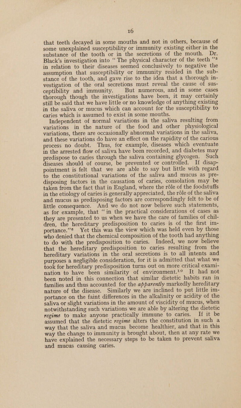 that teeth decayed in some mouths and not in others, because of some unexplained susceptibility or immunity existing either in the substance of the tooth or in the secretions of the mouth. Dr. Black’s investigation into ‘“‘ The physical character of the teeth ’’® in relation to their diseases seemed conclusively to negative the assumption that susceptibility or immunity resided in the sub- stance of the tooth, and gave rise to the idea that a thorough in- vestigation of the oral secretions must reveal the cause of sus- ceptibility and immunity. But numerous, and in some cases thorough though the investigations have been, it may certainly still be said that we have little or no knowledge of anything existing in the saliva or mucus which can account for the susceptibility to caries which is assumed to exist in some mouths. Independent of normal variations in the saliva resulting from variations in the nature of the food and other physiological variations, there are occasionally abnormal variations in the saliva, and these variations do have an effect on the rapidity of the carious process no doubt. Thus, for example, diseases which eventuate in the arrested flow of saliva have been recorded, and diabetes may predispose to caries through the saliva containing glycogen. Such diseases should of course, be prevented or controlled. If disap- pointment is felt that we are able to say but little with regard to the constitutional variations of the saliva and mucus as pre- disposing factors in the causation of caries, consolation may be taken from the fact that in England, where the réle of the foodstuffs in the etiology of caries is generally appreciated, the rdle of the saliva and mucus as predisposing factors are correspondingly felt to be of little consequence. And we do not now believe such statements, as for example, that ‘‘in the practical considerations of cases as they are presented to us when we have the care of families of chil- dren, the hereditary predisposition to caries is of the first im- portance.”® Yet this was the view which was held even by those who denied that the chemical composition of the tooth had anything to do with the predisposition to caries. Indeed, we now believe that the hereditary predisposition to caries resulting from the hereditary variations in the oral secretions is to all intents and purposes a negligible consideration, for it is admitted that what we took for hereditary predisposition turns out on more critical exami- nation to have been similarity of environment.1° It had not been noted in this connection that similar dietetic habits ran in families and thus accounted for the apparently markedly hereditary nature of the disease. Similarly we are inclined to put little im- portance on the faint differences in the alkalinity or acidity of the saliva or slight variations in the amount of viscidity of mucus, when notwithstanding such variations we are able by altering the dietetic regime to make anyone practically immune to caries. li it be assumed that the dietetic vegime alters the constitution in such a way that the saliva and mucus become healthier, and that in this way the change to immunity is brought about, then at any rate we have explained the necessary steps to be taken to prevent saliva and mucus causing caries.