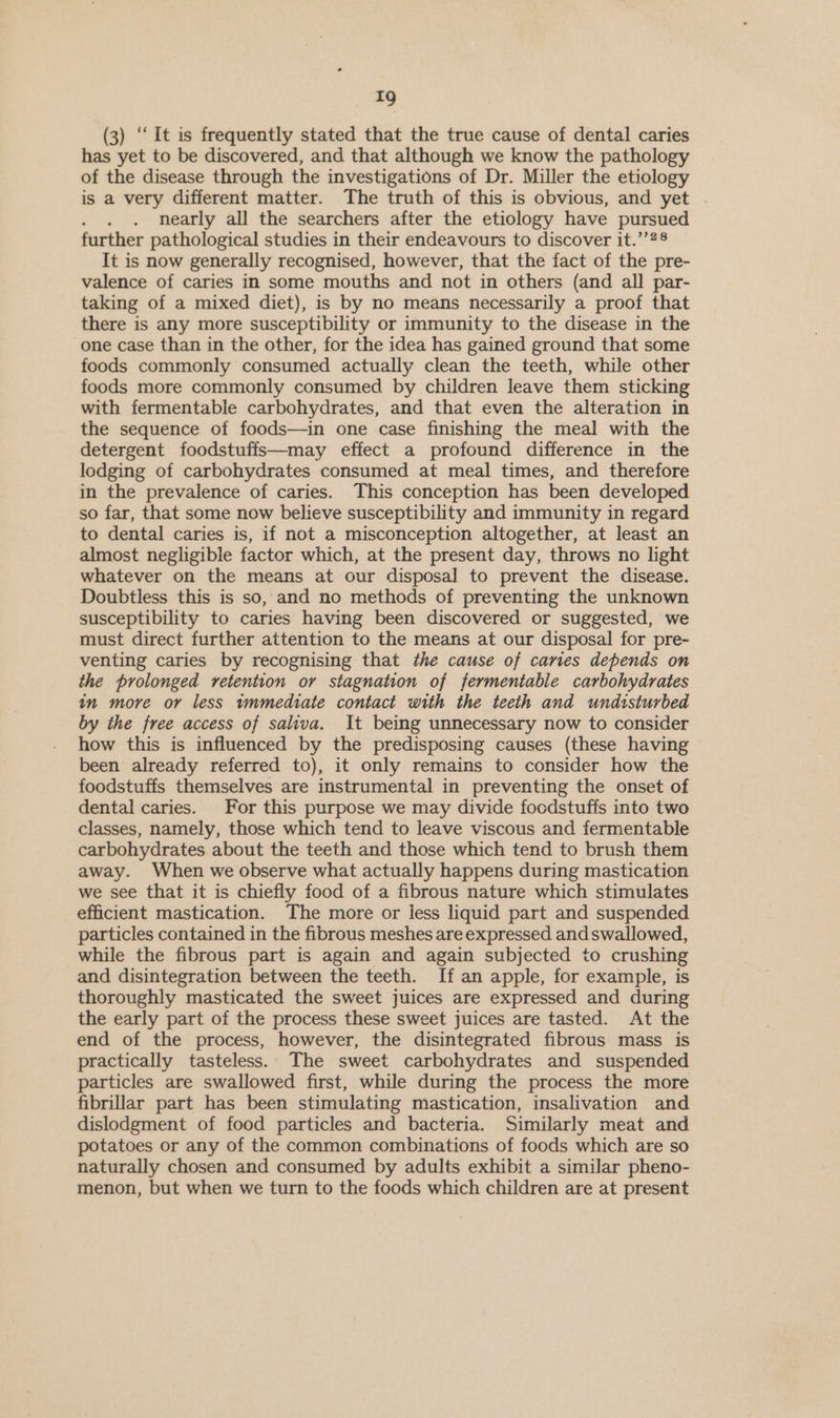 (3) “It is frequently stated that the true cause of dental caries has yet to be discovered, and that although we know the pathology of the disease through the investigations of Dr. Miller the etiology is a very different matter. The truth of this is obvious, and yet . nearly all the searchers after the etiology have pursued further pathological studies in their endeavours to discover it.’’2® It is now generally recognised, however, that the fact of the pre- valence of caries in some mouths and not in others (and all par- taking of a mixed diet), is by no means necessarily a proof that there is any more susceptibility or immunity to the disease in the one case than in the other, for the idea has gained ground that some foods commonly consumed actually clean the teeth, while other foods more commonly consumed by children leave them sticking with fermentable carbohydrates, and that even the alteration in the sequence of foods—in one case finishing the meal with the detergent foodstuffs—may effect a profound difference in the lodging of carbohydrates consumed at meal times, and therefore in the prevalence of caries. This conception has been developed so far, that some now believe susceptibility and immunity in regard to dental caries is, if not a misconception altogether, at least an almost negligible factor which, at the present day, throws no light whatever on the means at our disposal to prevent the disease. Doubtless this is so, and no methods of preventing the unknown susceptibility to caries having been discovered or suggested, we must direct further attention to the means at our disposal for pre- venting caries by recognising that the cause of caries depends on the prolonged retention or stagnation of fermentable carbohydrates in more or less wnmediate contact with the teeth and undisturbed by the free access of saliva. It being unnecessary now to consider how this is influenced by the predisposing causes (these having been already referred to), it only remains to consider how the foodstuffs themselves are instrumental in preventing the onset of dental caries. For this purpose we may divide focdstuffs into two classes, namely, those which tend to leave viscous and fermentable carbohydrates about the teeth and those which tend to brush them away. When we observe what actually happens during mastication we see that it is chiefly food of a fibrous nature which stimulates efficient mastication. The more or less liquid part and suspended particles contained in the fibrous meshes are expressed and swallowed, while the fibrous part is again and again subjected to crushing and disintegration between the teeth. If an apple, for example, is thoroughly masticated the sweet juices are expressed and during the early part of the process these sweet juices are tasted. At the end of the process, however, the disintegrated fibrous mass is practically tasteless. The sweet carbohydrates and suspended particles are swallowed first, while during the process the more fibrillar part has been stimulating mastication, insalivation and dislodgment of food particles and bacteria. Similarly meat and potatoes or any of the common combinations of foods which are so naturally chosen and consumed by adults exhibit a similar pheno- menon, but when we turn to the foods which children are at present