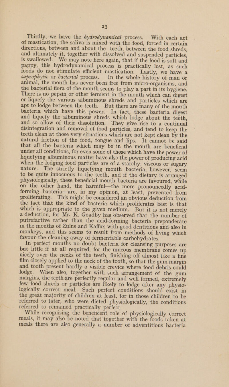 Thirdly, we have the hydrodynamical process. With each act of mastication, the saliva is mixed with the food, forced in certain directions, between and about the teeth, between the food shreds, and ultimately it, together with dissolved and suspended particles, is swallowed. We may note here again, that if the food is soft and pappy, this hydrodynamical process is practically lost, as such foods do not stimulate efficient mastication. Lastly, we have a saprophytic or bacterial process. In the whole history of man or animal, the mouth has never been free from micro-organisms, and the bacterial flora of the mouth seems to play a part in its hygiene. There is no pepsin or other ferment in the mouth which can digest or liquefy the various albuminous shreds and particles which are apt to lodge between the teeth. But there are many of the mouth bacteria which have this power. In fact, these bacteria digest and liquefy the albuminous shreds which lodge about the teeth, and so allow of their dissolution. They give rise to a continual disintegration and removal of food particles, and tend to keep the teeth clean at those very situations which are not kept clean by the natural friction of the food, tongue and lips. It cannot be said that all the bacteria which may be in the mouth are beneficial under all conditions, for even some of those which have the power of liquefying albuminous matter have also the power of producing acid when the lodging food particles are of a starchy, viscous or sugary nature. The strictly liquefying mouth bacteria, however, seem to be quite innocuous to the teeth, and if the dietary is arranged physiologically, these beneficial mouth bacteria are favoured, while on the other hand, the harmful—the more pronouncedly acid- forming bacteria—are, in my opinion, at least, prevented from proliferating. This might be considered an obvious deduction from the fact that the kind of bacteria which proliferates best is that which is appropriate to the given medium. But it is not merely a deduction, for Mr. K. Goadby has observed that the number of putrefactive rather than the acid-forming bacteria preponderate in the mouths of Zulus and Kaffirs with good dentitions and also in monkeys, and this seems to result from methods of living which favour the cleaning away of fermentable carbohydrates. In perfect mouths no doubt bacteria for cleansing purposes are but little if at all required, for the mucous membrane comies up nicely over the necks of the teeth, finishing off almost like a fine film closely applied to the neck of the tooth, so that the gum margin and tooth present hardly a visible crevice where food debris could lodge. When also, together with such arrangement of the gum margins, the teeth are perfectly regular and well formed, extremely © few food shreds or particles are likely to lodge after any physio- logically correct meal. Such perfect conditions should exist in the great majority of children at least, for in those children to be referred to later, who were dieted physiologically, the conditions referred to remained practically perfect. While recognising the beneficent role of physiologically correct meals, it may also be noted that together with the foods taken at meals there are also generally a number of adventitious bacteria