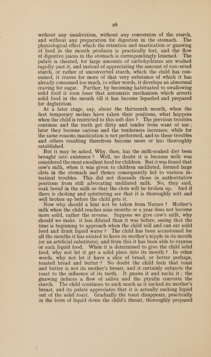 without any insalivation, without any conversion of the starch, and without any preparation for digestion in the stomach. The physiological effect which the retention and mastication or gnawing of food in the mouth produces is practically lost, and the flow of digestive juices in the stomach is correspondingly lessened. The palate is cheated, for large amounts of carbohydrates are washed rapidly past it, and instead of appreciating the amount of converted starch, or rather of unconverted starch, which the child has con- sumed, it craves for more of that very substance of which it has already consumed too much, in other words, it develops an abnormal craving for sugar. Further, by becoming habituated to swallowing solid food it soon loses that automatic mechanism which arrests solid food in the mouth till it has become liquefied and prepared for deglutition. At a later stage, say, about the thirteenth month, when the first temporary molars have taken their positions, what happens when the child is restricted to this soft diet ? The previous troubles continue and the teeth get dirty and tender from want of use ; later they become carious and the tenderness increases, while for the same reasons mastication is not performed, and so these troubles and others resulting therefrom become more or less thoroughly established. | But it may be asked, Why, then, has the milk-soaked diet been brought into existence ? Well, no doubt it is because milk was considered the most excellent food for children. But it was found that cow’s milk, when it was given to children undiluted, formed large clots in the stomach and thence consequently led to various in- testinal troubles. This did not dissuade those in authoritative positions from still advocating undiluted milk. No, they said, soak bread in the milk so that the clots will be broken up. And if there is choking and spluttering see that it is thoroughly soft and well broken up before the child gets it. Now why should a hint not be taken from Nature ? Mother’s milk when the child reaches nine months or a year does not become more solid, rather the reverse. Suppose we give cow’s milk, why should we make it less diluted than it was before, seeing that the time is beginning to approach when the child will and can eat solid food and drink liquid water ? The child has been accustomed for all the months it has existed to have its mother’s nipple in its mouth (or an artificial substitute), and from this it has been able to express or suck liquid food. When it is determined to give the child solid food, why not let it get a solid piece into its mouth? In other words, why not let it have a slice of bread, or better perhaps, toasted bread and butter ? No doubt the child feels that toast and butter is not its mother’s breast, and it certainly subjects the toast to the influence of its teeth. It gnaws it and sucks it; the gnawing induces a flow of saliva and the ptyalin converts the starch. The child continues to suck much as it sucked its mother’s breast, and its palate appreciates that it is actually sucking liquid out of the solid toast. Gradually the toast disappears, practically in the form of liquid down the child’s throat, thoroughly prepared